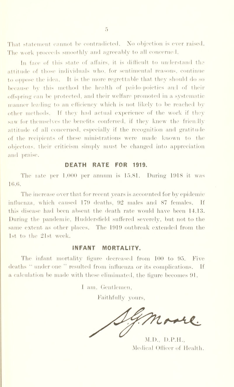 .) That statement cannot Ik' contradicted. Xo objection is ever raised. The work proceeds smoothly and agreeably to all concerne I. In face of this state of affairs, it is difficult to understand the attitude of those individuals who. for sentimental reasons, continue to oppose the idea. It is the more regrettable that they should do so because bv this method the health of paido poietics a-n l of their offspring can be protected, and (heir welfare promoted in a systematic manner leading to an efficiency which is not likely to be reached by other methods. If they had actual experience of the work if they saw for themselves the benefits conferred, if they knew the frien lly attitude of all concerned, especially if the recognition and gratitude of the recipients of these ministrations were made known to the objectois. their criticism simply must be changed into appreciation and praise. DEATH RATE FOR 1919. The late per 1,000 per annum is lb.81. During 1918 it was 16.6. The increase over that for recent years is accounted for by epidemic influenza, which caused 179 deaths, 92 males and 87 females. If this disease had been absent the death rate would have been 14.13. During the pandemic, Huddersfield suffered severely, but not to the same extent as other places. The 1919 outbreak extended from the 1st to the 21st week. INFANT MORTALITY. The infant mortality figure decreased from 100 to 95. Five deaths ” under one ” resulted from influenza or its complications. If a calculation be made with these elimimated, the figure becomes 91. I am, Gentlemen, Faithfully yours, M.I)., I>.IMF. .Medical (Mlieer of llealt h.