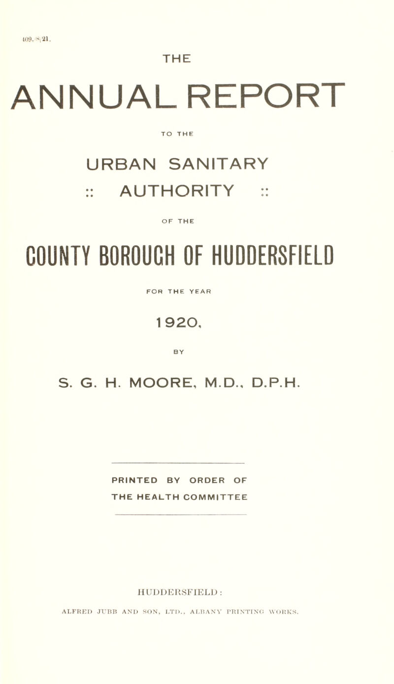 409. 21. THE ANNUAL REPORT TO THE URBAN SANITARY :: AUTHORITY :: OF THE COUNTY BOROUCH OF HUDDERSFIELD FOR THE YEAR 1920, BY S. G. H. MOORE, M.D., D.P.H. PRINTED BY ORDER OF THE HEALTH COMMITTEE HUDDERSFIELD : ALFRED Jt7BB AND SON, I.TD., ALBANY PRINTING WORKS.