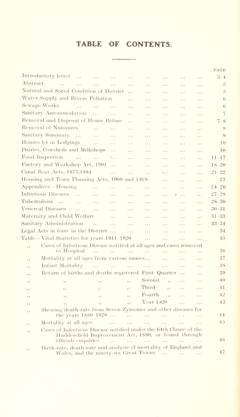 TABLE OF CONTENTS 1919 Introductory letter ... Abstract Natural and Social Condition of District Water Supply and Rivers Pollution Sewage Works Sanitary Accommodation Removal and Disposal of House Refuse Removal of Nuisances Sanitary Summary Houses let in Lodgings Dairies, Cowsheds and Milkshops Food Inspection Factory and Workshop Act, 1901 Canal Boat Acts, 1877,1884 Housing and Town Planning Acts, 1909 am Appendices—Housing Infectious Diseases Tuberculosis ... Venereal Diseases Maternity and Child Welfare Sanitary Administration Legal Acts in force in tin' District Table -Vital Statistics for years 1911 192 ,, Cases of Infectious Disease notified to Hospital ,, Mortality at all ages from various ,, Infant Mortality ,, Return of births and deaths registered First Quarter Second ,, Third ,, ,, ,, Fourth ,, ,, ,, ,, Year 1.920 Shewing death-rate from Seven Zymotics and other dis the years 1880-1920 ... Mortality at all ages Cases of Infectious Disease notified under the (14th Clai lluddersfiold Improvement Act. 1880, or found officials enquiries Birth rate, death-rate and analysis of mortality of Kngl Wales, and the ninety-six Great Towns it all ages anr ises fo a of t hruii md am PAGE 3-4 6 6 t 7-8 8 9 10 10 11-17 18-20 21 22 28 24 20 27- 28 28- 30 30-31 31 33 33 34 34 35 30 37 38 39 49 41 4 2 48 44 45 Hi 4 7