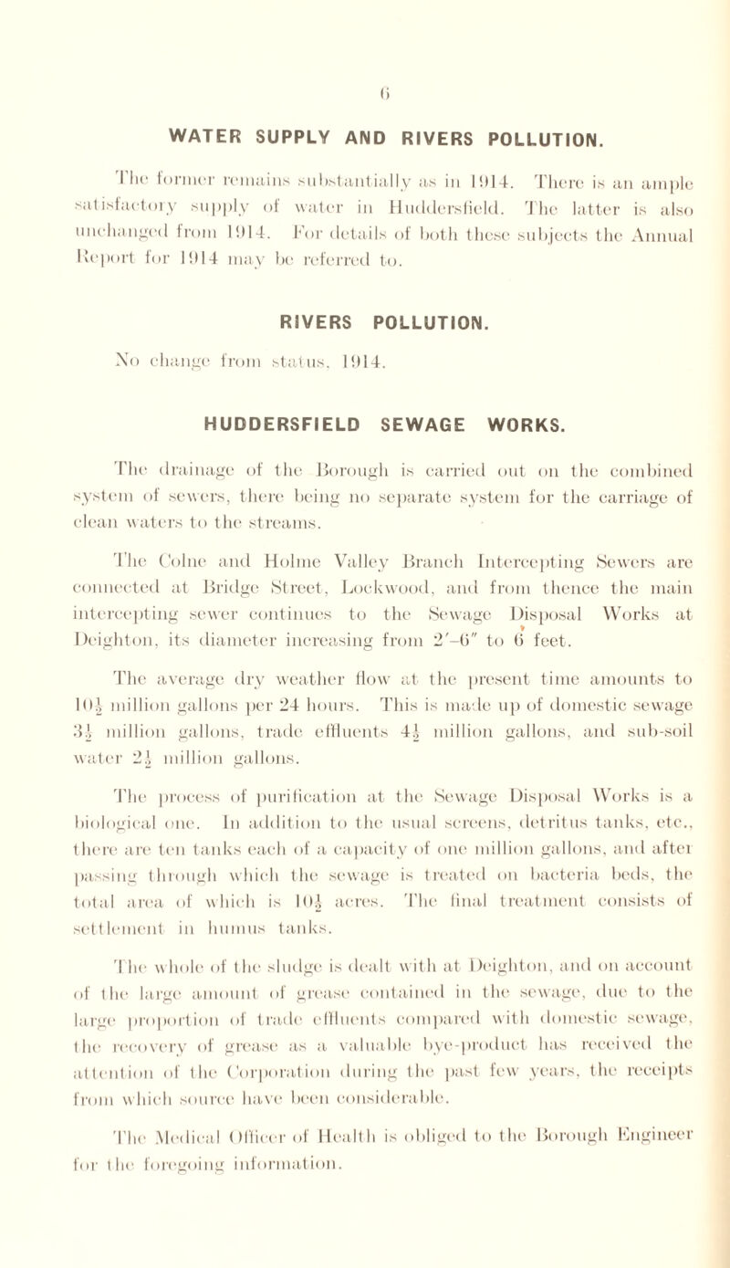 WATER SUPPLY AND RIVERS POLLUTION. I lie former remains substantially as in 1914. There is an ample satisfactory supply of water in Huddersfield. The latter is also unchanged from 1914. For details of both these subjects the Annual Report for 11)14 may be referred to. RIVERS POLLUTION. No change from status, 1914. HUDDERSFIELD SEWAGE WORKS. The drainage of the Borough is carried out on the combined system of sewers, there being no separate system for the carriage of clean waters to the streams. The Colne and Holme Valley Branch Intercepting Sewers are connected at Bridge Street, Lockwood, and from thence the main intercepting sewer continues to the Sewage Disposal Works at Deighton, its diameter increasing from 2'-b to 6 feet. The average dry weather flow at the present time amounts to 1<H million gallons per 24 hours. This is made up of domestic sewage 31 million gallons, trade effluents 4.1 million gallons, and sub-soil water 2\ million gallons. The process of purification at the Sewage Disposal Works is a biological one. in addition to the usual screens, detritus tanks, etc., there are ten tanks each of a capacity of one million gallons, and after passing through which the sewage is treated on bacteria beds, the total area of which is 10J acres. The final treatment consists of settlement in humus tanks. The whole of the sludge is dealt with at Deighton, and on account of the large amount of grease contained iu the sewage, due to the large proportion of trade effluents compared with domestic sewage, the recovery of grease as a valuable bye-product has received the attention of the Corporation during the past few years, the receipts from w hich source have been considerable. The Medical Officer of Health is obliged to the Borough Engineer for the foregoing information.