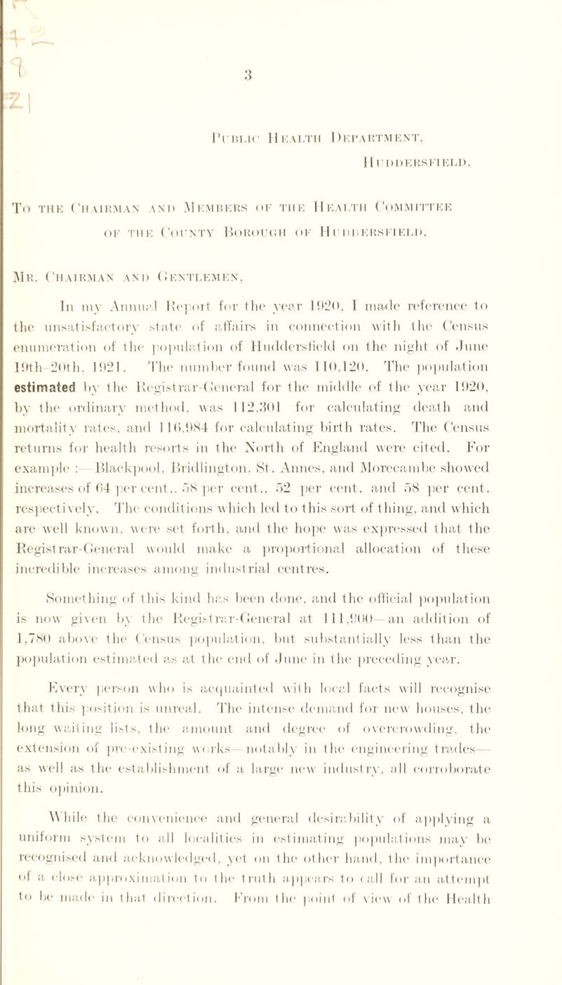 2-1 Public Health Department, I I UDDERS FIELD. To the Chairman \nd Members of the Health Committee of the County Borough of Huddersfield. Mr. Chairman and Gentlemen, In my Annual Report for tlie year 1920, 1 made reference to the unsatisfactory state of affairs in connection with the Census enumeration of the population of Huddersfield on the night of June 19th 20th. 1921. The number found was 110,120. The population estimated by the Registrar-General for the middle of the year 1920, by the ordinary method, was 1 12.1501 for calculating death and mortality rates, and I 10.9X4 for calculating birth rates. The Census returns for health resorts in the North of England were cited. For example :—Blackpool. Bridlington. St. Amies, and Morecambe showed increases of 64 per cent., 58 per cent., 52 per cent, and 58 per cent, respectively. The conditions which led to this sort of thing, and which are well known, were set forth, and the hope was expressed that the Registrar-General would make a proportional allocation of these incredible increases among industrial centres. Something of this kind has been done, and the official population is now given by the Registrar-General at 111.000 an addition of 1,780 above the Census population, but substantially less than the population estimated as at the end of June in the preceding year. Every person who is acquainted with local facts will recognise that this position is unreal. The intense demand for new houses, the long waiting lists, the amount and degree of overcrowding, the extension of pre-existing works notably in the engineering trades— as well as the establishment of a large new industry, all corroborate this opinion. While the convenience and general desirability of applying a uniform system to all localities in estimating populations may bo recognised and acknowledged, yet on the other hand, the importance of a dose approximation to the truth appears to call for an attempt to be made in that direction. From the point of view of the Health