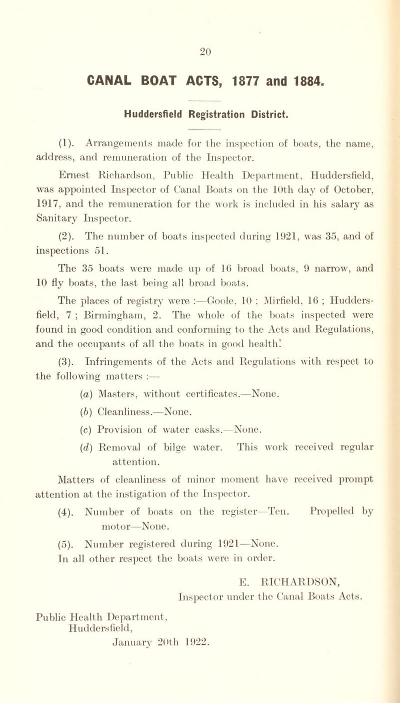 CANAL BOAT ACTS, 1877 and 1884. Huddersfield Registration District. (1) . Arrangements made for the inspection of boats, the name, address, and remuneration of the Inspector. Ernest Richardson, Public Health Department, Huddersfield, was appointed Inspector of Canal Boats on the 10th day of October, 1917, and the remuneration for the work is included in his salary as Sanitary Inspector. (2) . The number of boats inspected during 1921, was 35, and of inspections 51. The 35 boats were made up of 16 broad boats, 9 narrow, and 10 fly boats, the last being all broad boats. The places of registry were :—Goole, 10 ; Mirfield, 16 ; Hudders¬ field, 7 ; Birmingham, 2. The whole of the boats inspected were found in good condition and conforming to the Acts and Regulations, and the occupants of all the boats in good health.' (3) . Infringements of the Acts and Regulations with respect to the following matters :— (a) Masters, without certificates.—None. (b) Cleanliness.—None. (c) Provision of water casks.—None. (d) Removal of bilge water. This work received regular attention. Matters of cleanliness of minor moment have received prompt attention at the instigation of the Inspector. (4) . Number of boats on the register—Ten. Propelled by motor—None. (5) . Number registered during 1921—None. In all other respect the boats were in order. E. RICHARDSON, Inspector under the Canal Boats Acts. Public Health Department, Huddersfield, January 20th 1922.