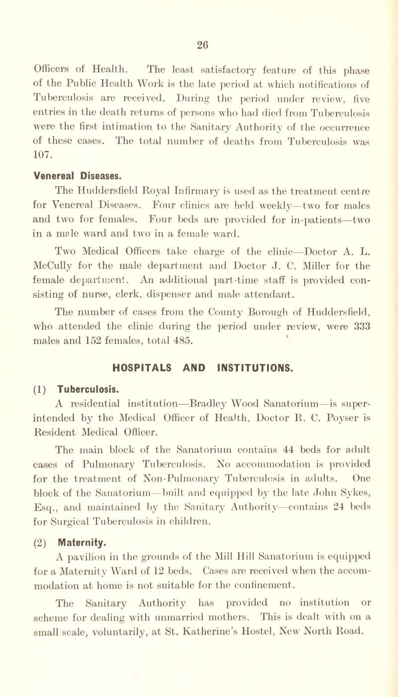 Officers of Health. The least satisfactory feature of this phase of the Public Health Work is the late period at which notifications of Tuberculosis are received. During the period under review, five entries in the death returns of persons who had died from Tuberculosis were the first intimation to the Sanitary Authority of the occurrence of these cases. The total number of deaths from Tuberculosis was 107. Venereal Diseases. The Huddersfield Royal Infirmary is used as the treatment centre for Venereal Diseases. Four clinics are held weekly—two for males and two for females. Four beds are provided for in-patients—two in a male ward and two in a female ward. Two Medical Officers take charge of the clinic—Doctor A. L. McCully for the male department and Doctor J. C. Miller for the female department. An additional part-time staff is provided con¬ sisting of nurse, clerk, dispenser and male attendant. The number of cases from the County Borough of Huddersfield, who attended the clime during the period under review, wTere 333 males and 152 females, total 485. HOSPITALS AND INSTITUTIONS. (1) Tuberculosis. A residential institution—Bradley Wood Sanatorium—is super¬ intended by the Medical Officer of Health, Doctor R. C. Poyser is Resident Medical Officer. The main block of the Sanatorium contains 44 beds for adult cases of Pulmonary Tuberculosis. No accommodation is provided for the treatment of Non-Pulmonary Tuberculosis in adults. One block of the Sanatorium—built and equipped by the late John Sykes, Esq., and maintained by the Sanitary Authority—contains 24 beds for Surgical Tuberculosis in children. (2) Maternity. A pavilion in the grounds of the Mill Hill Sanatorium is equipped for a Maternity Ward of 12 beds. Cases are received when the accom¬ modation at home is not suitable for the confinement. The Sanitary Authority has provided no institution or scheme for dealing with unmarried mothers. This is dealt with on a small scale, voluntarily, at St. Katherine’s Hostel, New North Road.