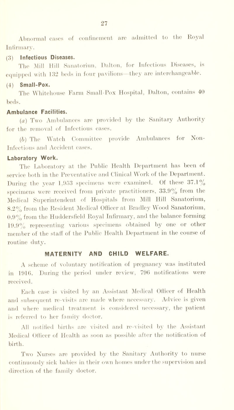 Abnormal cases of confinement are admitted to (lie Royal Infirmary. (3) Infectious Diseases. The Mill Hill Sanatoriun, Dalton, for Infectious Diseases, is equipped with 132 beds in four pavilions— they are interchangeable. (4) Small-Pox. The Whitehouse Farm Small-Pox Hospital, Dalton, contains 40 beds. Ambulance Facilities. (a) Two Ambulances are provided by the Sanitary Authority for the removal of Infectious cases. (b) The Watch Committee provide Ambulances for Non- Infectious and Accident cases. Laboratory Work. The Laboratory at the Public Health Department has been of service both in the Preventative and Clinical Work of the Department. During the year 1,953 specimens were examined. Of these 37.1% specimens were received from private practitioners, 33.9% from the Medical Superintendent of Hospitals from Mill Hill Sanatorium, 8.2% from the Resident Medical Officer at Bradley Wood Sanatorium, 0.9% from the Huddersfield Royal Infirmary, and the balance forming 19.9% representing various specimens obtained by one or other member of the staff of the Public Health Department in the course of routine duty. MATERNITY AND CHILD WELFARE. A scheme of voluntary notification of pregnancy was instituted in 1916. During the period under review, 796 notifications were received. Each case is visited by an Assistant Medical Officer of Health and subsequent re-visits are made where necessary. Advice is given and where medical treatment is considered necessary, the patient is referred to her family doctor. All notified births are visited and re-visited by the Assistant Medical Officer of Health as soon as possible after the notification of birth. Two Nurses are provided by the Sanitary Authority to nurse continuously sick babies in their own homes under the supervision and direction of the family doctor.