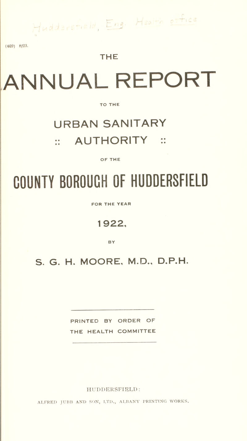 (409) 8/23. THE ANNUAL REPORT TO THE URBAN SANITARY :: AUTHORITY :: OF THE COUNTY BOROUGH OF HUDDERSFIELD FOR THE YEAR 1922, S. G. H. MOORE, M.D., D.P.H. PRINTED BY ORDER OF THE HEALTH COMMITTEE HUDDERSFIELD: ALFRED JUBB AND SON, t.TD., ALBANY PRINTING WORKS.