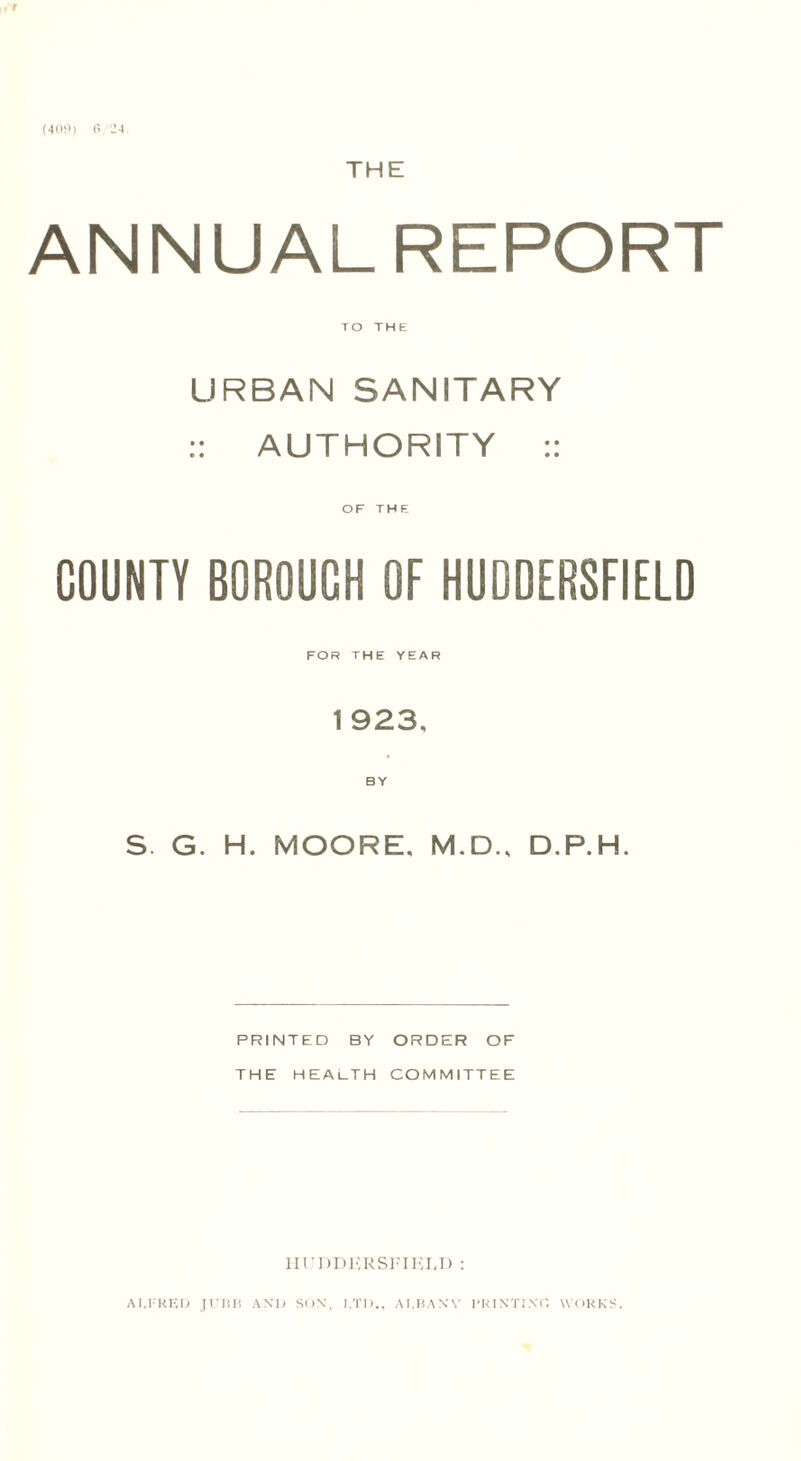 (409) 6/24 (r THE ANNUALREPORT TO THE URBAN SANITARY :: AUTHORITY :: OF THE COUNTY BOROUGH OF HUDDERSFIELD FOR THE YEAR 1 923, BY S. G. H. MOORE. M.D., D.P.H. PRINTED BY ORDER OF THE HEALTH COMMITTEE HUDDERSFIELD :