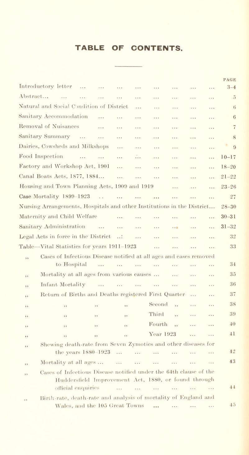 TABLE OF CONTENTS Introductory letter Abstract... Natural and Social Condition of District Sanitary Accommodation Removal of Nuisances Sanitary Summary Dairies, Cowsheds and Milkshops Food Inspection Factory and Workshop Act, 1901 Canal Boats Acts, 1S77, 1884... Housing and Town Planning Acts, 1909 and 1919 Case Mortality 1899 1923 Nursing Arrangements, Hospitals and other Institutions in the District Maternity and Child Welfare Sanitary Administration Legal Acts in force in the District ..: Table—Vital Statistics for years 1911 1923 Cases of Infectious Disease notified at all ages and cases remov to Hospital Mortality at all ages from various causes Infant Mortality Return of Births and Deaths registered First Quarter „ „ ,, Second ,, ,, ,, ,, -Third ,, ,, ,, ,, Fourth „ Year 1923 Shewing death-rate from Seven Zymotics and other diseases fo the years 1880 1923 Mortality at all ages ... Cases of Infectious Disease notified under the 64th clause of the Huddersfield Improvement Act, 1880, or found through official enquiries Birth-rate, death-rate and analysis of mortality of England and Wales, and the 105 Great Towns PAGE 3-4 6 6 7 8 9 10-17 18-20 21-22 23-26 27 28-30 30- 31 31- 32 32 33 34 35 36 37 38 39 40 41 42 43 44 45