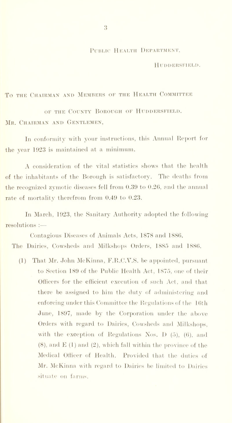 Public Health Department, 11 UDDERS El ELD. To the Chairman and Members of the Health Committee of the County Borough of Huddersfield. Mr. Chairman and Gentlemen, In conformity with yonr instructions, this Annual Be port for the year 1023 is maintained at a minimum. A consideration of the vital statistics shows that the health of the inhabitants of the Borough is satisfactory. The deaths from the recognized zymotic diseases fell from 0.39 to 0.26, and the annual rate of mortality therefrom from 0.40 to 0.23. In March, 1023, the Sanitary Authority adopted the following resolutions :— Contagious Diseases of Animals Acts, 1878 and 1886. The Dairies, Cowsheds and Milkshops Orders, 1885 and 1886. (1) That Mr. John McKinna, F.R.C.V.S. be appointed, pursuant to Section 189 of the Public Health Act, 1875, one of their Officers for the efficient execution of such Act, and that there be assigned to him the duty of administering and enforcing under this Committee the Regulations of the 16th June, 1897, made by the Corporation under the above Orders with regard to Dairies, Cowsheds and Milkshops, with the exception of Regulations Nos. I) (5), (6), and (8), and E (1) and (2), which fall within the province of the Medical Officer of Health. Provided that the duties of Mr. McKinna with regard to Dairies be limited to Dairies situate on farms.