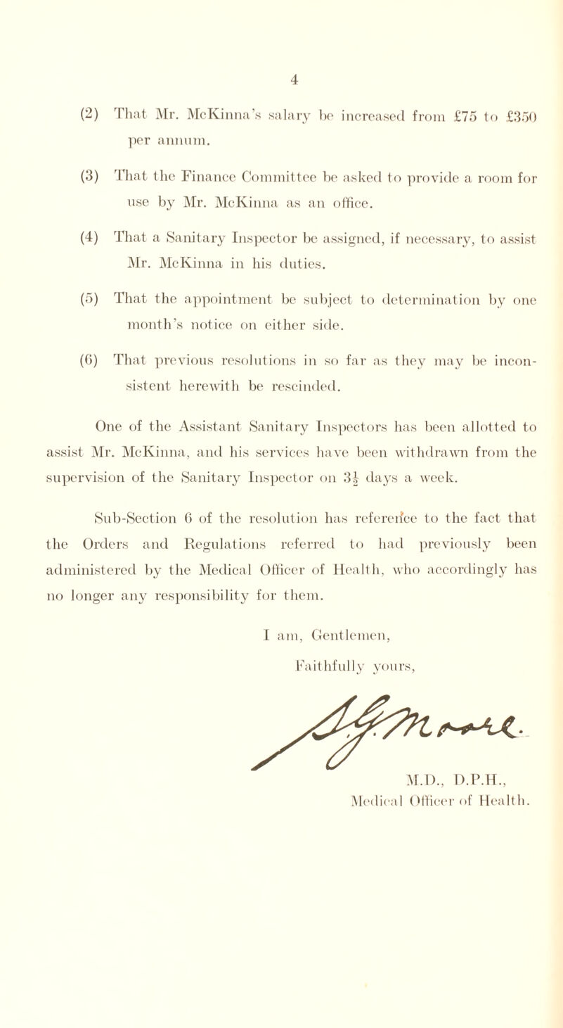 (2) That Mr. McKinna’s salary be increased from £75 to £350 per annum. (3) That the Finance Committee be asked to provide a room for use by Mr. McKinna as an office. (4) That a Sanitary Inspector be assigned, if necessary, to assist Mr. McKinna in his duties. (5) That the appointment be subject to determination by one month’s notice on either side. (6) That previous resolutions in so far as they may be incon- sistent herewith be rescinded. One of the Assistant Sanitary Inspectors has been allotted to assist Mr. McKinna, and his services have been withdrawn from the supervision of the Sanitary Inspector on 3| days a week. Sub-Section G of the resolution has reference to the fact that the Orders and Regulations referred to had previously been administered by the Medical Officer of Health, who accordingly has no longer any responsibility for them. I am, Gentlemen, Faithfully yours, M.D., D.P.H., Medical Officer of Health.