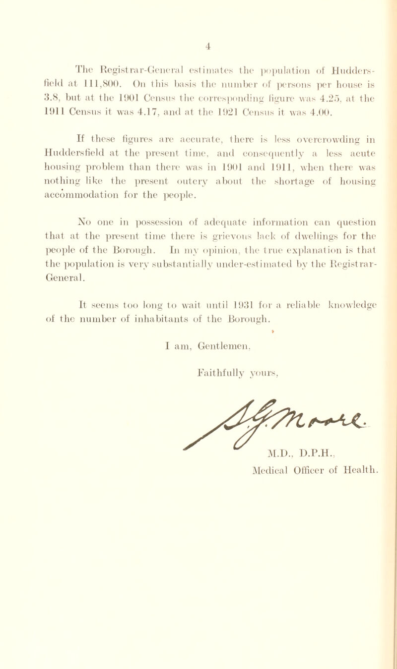 The Registrar-General estimates the population of Hudders- field at 111,800. On this basis the number of persons per house is •‘1.8, but at the 1901 Census the corresponding figure was 4.25, at the 1911 Census it was 4.17, and at the 1921 Census it was 4.00. If these figures are accurate, there is less overcrowding in Huddersfield at the present time, and consequently a less acute housing problem than there was in 1901 and 1911, when there was nothing like the present outcry about the shortage of housing accommodation for the people. No one in possession of adequate information can question that at the present time there is grievous lack of dwellings for the people of the Borough. In my opinion, the true explanation is that the population is very substantially under-estimated by the Registrar- General. It seems too long to wait until 1931 for a reliable knowledge of the number of inhabitants of the Borough. I am, Gentlemen, Faithfully yours M.D., D.P.H., Medical Officer of Health.