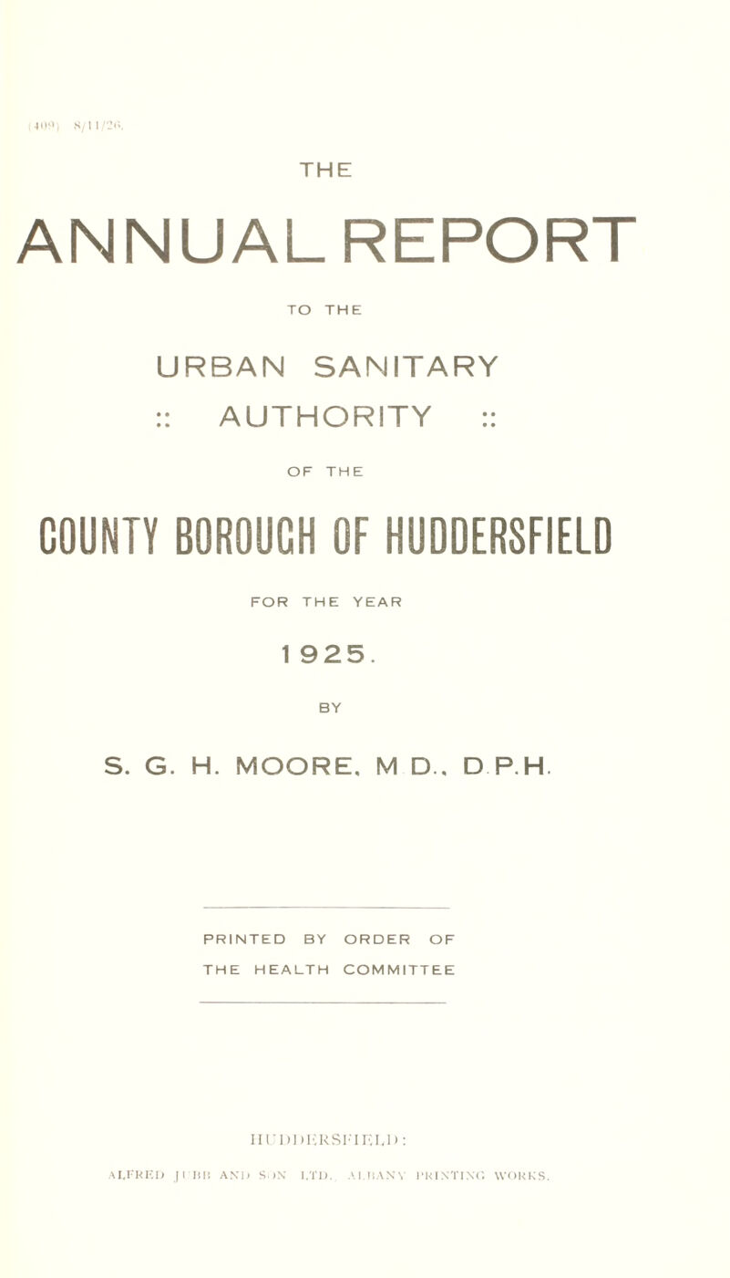 409) 8/11/20. THE ANNUALREPORT TO THE URBAN SANITARY :: AUTHORITY :: OF THE COUNTY BOROUGH OF HUDDERSFIELD FOR THE YEAR 1 925. BY S. G. H. MOORE. M D., D P.H. PRINTED BY ORDER OF THE HEALTH COMMITTEE Hl'DDKRSl-'ini.D: ALFRED JI n IS AND SDN LTD. ALBANY PRINTING WORKS.