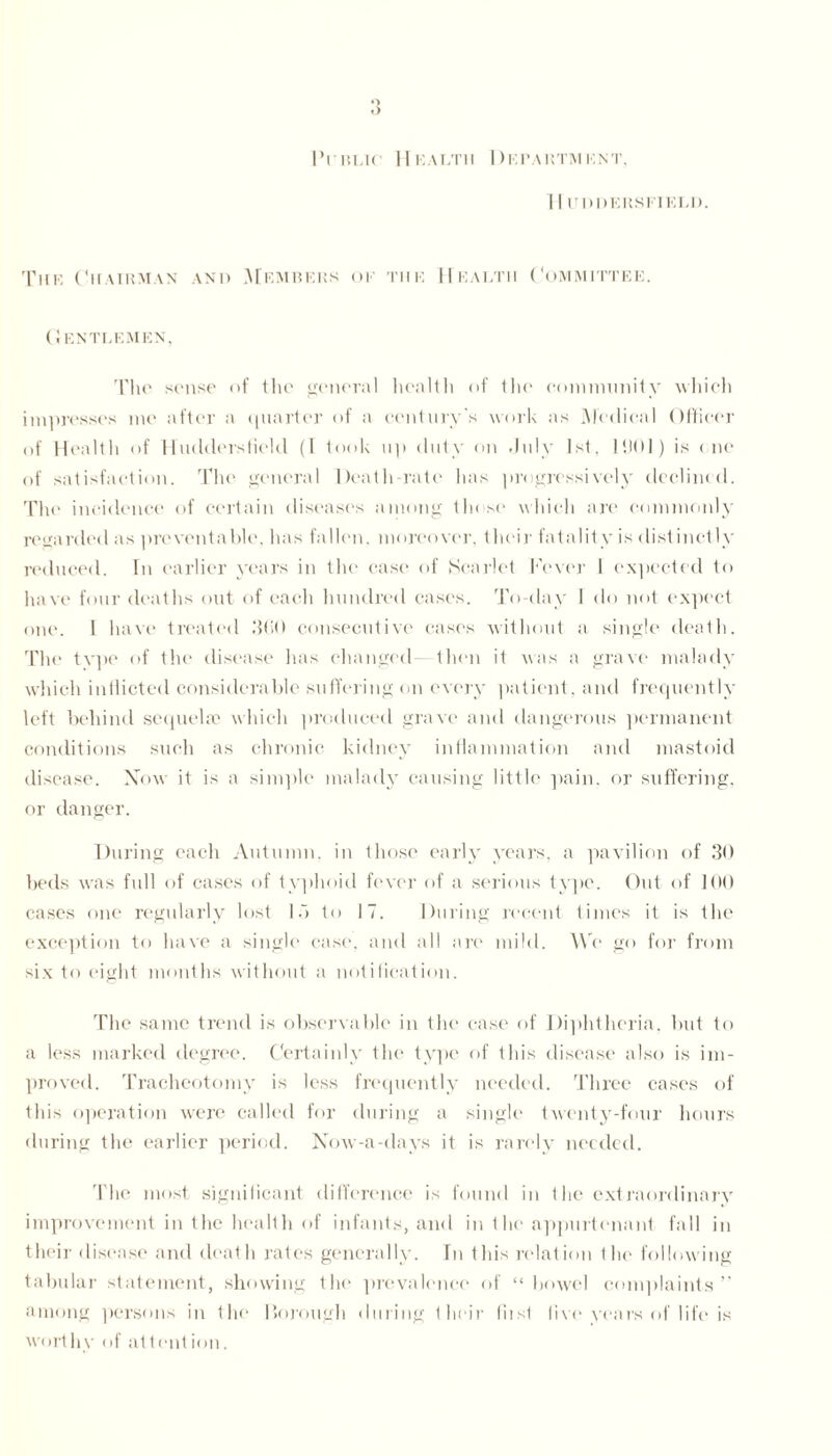 ♦> ') I’i blk Health Department, I I IJPDERSFIELD. The Chairman and Members of the Health Committee. Gentlemen, The sense of the general health of the community which impresses me after a quarter of a century's work as Medical Officer of Health of Huddersfield (1 took up duty on July 1st, 1901) is < lie of satisfaction. The general Death-rate has progressively declined. The incidence of certain diseases among these which are commonly regarded as preventable, has fallen, moreover, their fatality is distinctly reduced. In earlier years in the case of Scarlet Fever 1 expected to have four deaths out of each hundred cases. To-day 1 do not expect one. 1 have treated 3GO consecutive cases without a single death. The type of the disease has changed- then it was a grave malady which indicted considerable suffering on every patient, and frequently left behind sequela? which produced grave and dangerous permanent conditions such as chronic kidney inflammation and mastoid disease. Now it is a simple malady causing little pain, or suffering, or danger. During each Autumn, in those early years, a pavilion of 30 beds was full of cases of typhoid fever of a serious type. Out of 100 cases one regularly lost 15 to 17. During recent times it is the exception to have a single case, and all are mild. We go for from six to eight months without a notification. The same trend is observable in the case of Diphtheria, but to a less marked degree. Certainly the type of this disease also is im- proved. Tracheotomy is less frequently needed. Three cases of this operation were called for during a single twenty-four hours during the earlier period. Now-a-days it is rarely needed. The most significant difference is found in the extraordinary improvement in the health of infants, and in the appurtenant fall in their disease and death rates generally. In this relation the following tabular statement, showing the prevalence of “ bowel complaints ” among persons in the Borough during their liist live years of life is worthy of at tent ion.