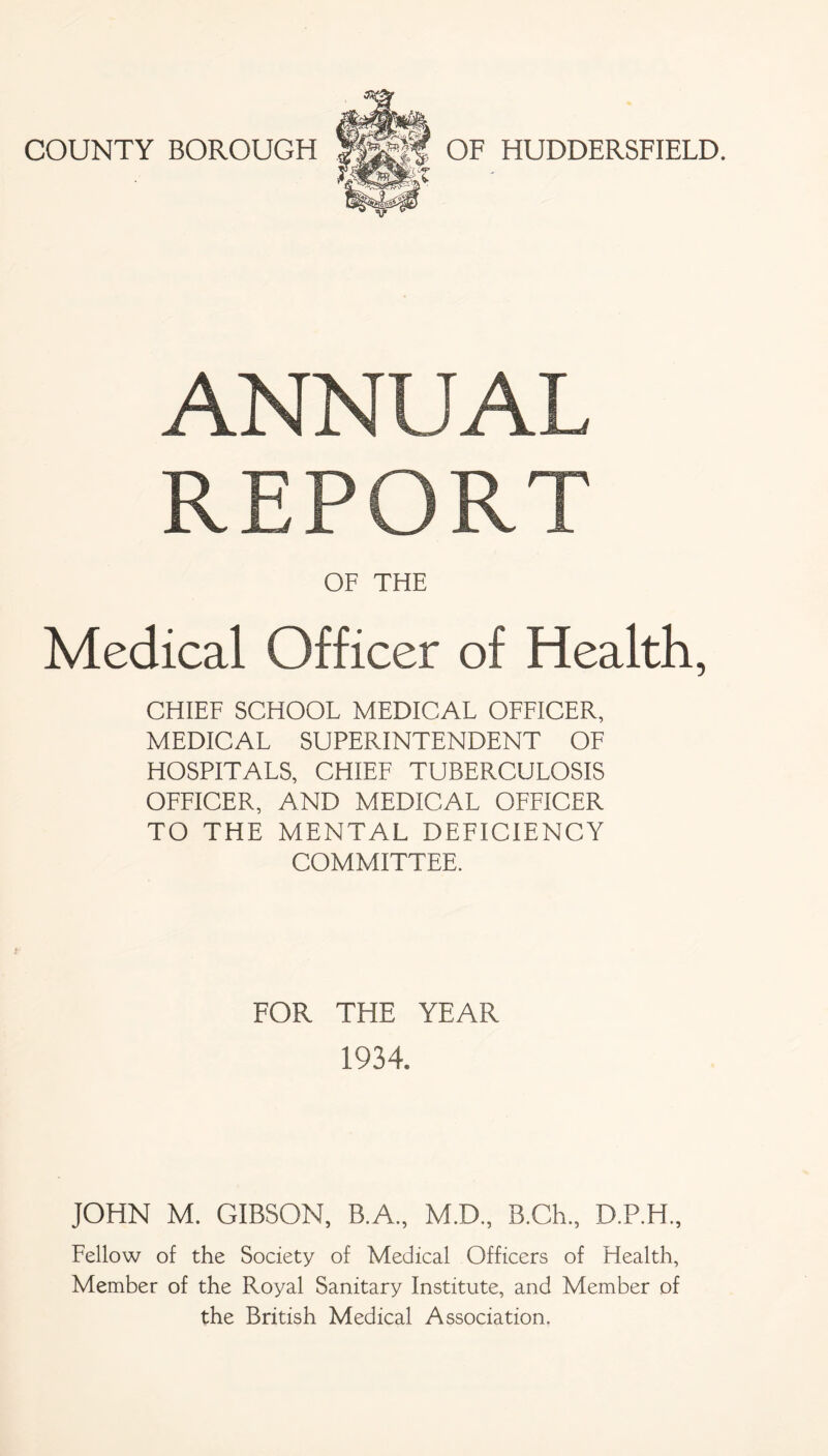 COUNTY BOROUGH OF HUDDERSFIELD. ANNUAL REPORT OF THE Medical Officer of Health, CHIEF SCHOOL MEDICAL OFFICER, MEDICAL SUPERINTENDENT OF HOSPITALS, CHIEF TUBERCULOSIS OFFICER, AND MEDICAL OFFICER TO THE MENTAL DEFICIENCY COMMITTEE. FOR THE YEAR 1934. JOHN M. GIBSON, B.A., M.D., B.Ch., D.P.H., Fellow of the Society of Medical Officers of Health, Member of the Royal Sanitary Institute, and Member of the British Medical Association.