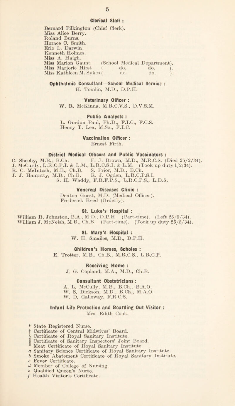 Clerical Staff : Bernard Pilkington (Chief Clerk). Miss Alice Berry. Roland Burns. Horace C. Smith. Eric L. Darwin. Kenneth Holmes. Miss A. Haigh. Miss Marion Gaunt (School Medical Department). Miss Marjorie Hirst ( do. do. ). Miss Kathleen M. Sykes ( do. do. ). Ophthalmic Consultant—School Medical Samoa : H. Tomlin, M.D., D.P.H. Veterinary Officer : W. R. McKinna, M.R.C.V.S., D.V.S.M. Public Analysts : L. Gordon Paul, Ph.D., F.I.C., F.C.S. Henry T. Lea, M.Sc., F.I.C. Vaccination Officer : Ernest Firth. District Medical Officers and Public Vaccinators : C. Sheehy, M.B., B.Ch. F. J. Brown, M.D., M.R.C.S. (Died 25/2/34). J. McCurdy, L.R.C.P.I. & L.M., L.R.C.S.I. & L.M. (Took up duty 1/2/34). R. C. McIntosh, M.B., Ch.B. S. Prior, M.B., B.Ch. J. J. Hanratty, M.B., Ch.B. R. J. Ogden, L.R.C.P.S.I. S. H. Waddy, F.R.F.P.S., L.R.C.P.S., L.D.S. Venereal Diseases Clinic : Denton Guest, M.D. (Medical Officer). Frederick Reed (Orderly). St. Luke’s Hospital : William R. Johnston, B.A., M.D., D.P.H. (Part-time). (Left 25/5/34). William J. McNeish, M.B., Ch.B. (Part-time). (Took up duty 25/5/34). St. Mary’s Hospital : W. H. Smailes, M.D., D.P.H. Children’s Homes, Scholes : E. Trotter, M.B., Ch.B., M.R.C.S., L.R.C.P. Receiving Home : J. G. Copland, M.A., M.D., Ch.B. Consultant Obstetricians: A. L. McCully, M.B., B.Ch., B.A.O. W. S. Dickson, MD„ B.Ch., M.A.O. W. D. Galloway, F.R.C.S. Infant Life Protection and Boarding Out Visitor : Mrs. Edith Cook. * State Registered Nurse, f Certificate of Central Midwives’ Board. § Certificate of Royal Sanitary Institute. || Certificate of Sanitary Inspectors’ Joint Board. ° Meat Certificate of Royal Sanitary Institute. a Sanitary Science Certificate of Royal Sanitary Institute. b Smoke Abatement Certificate of Royal Sanitary Institute. c Fever Certificate. d Member of College of Nursing. e Qualified Queen’s Nurse. / Health Visitor’s Certificate.