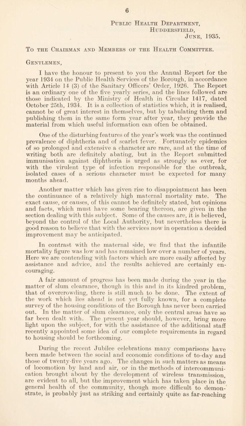 Public Health Department, Huddersfield, June, 1935. To the Chairman and Members of the Health Committee. Gentlemen, I have the honour to present to you the Annual Report for the year 1934 on the Public Health Services of the Borough, in accordance with Article 14 (3) of the Sanitary Officers’ Order, 1926. The Report is an ordinary one of the five yearly series, and the lines followed are those indicated by the Ministry of Health in Circular 1417, dated October 25th, 1934. It is a collection of statistics which, it is realised, cannot be of great interest in themselves, but by tabulating them and publishing them in the same form year after year, they provide the material from which useful information can often be obtained. One of the disturbing features of the year’s work was the continued prevalence of diphtheria and of scarlet fever. Fortunately epidemics of so prolonged and extensive a character are rare, and at the time of wTriting both are definitely abating, but in the Report submitted immunisation against diphtheria is urged as strongly as ever, for with the virulent type of infection responsible for the outbreak, isolated cases of a serious character must be expected for many months ahead. Another matter which has given rise to disappointment has been the continuance of a relatively high maternal mortality rate. The exact cause, or causes, of this cannot be definitely stated, but opinions and facts, which must have some bearing thereon, are given in the section dealing with this subject. Some of the causes are, it is believed, beyond the control of the Local Authority, but nevertheless there is good reason to believe that with the services now in operation a decided improvement may be anticipated. In contrast with the maternal side, we find that the infantile mortality figure was low and has remained low over a number of years. Here we are contending with factors which are more easily affected by assistance and advice, and the results achieved are certainly en¬ couraging. A fair amount of progress has been made during the year in the matter of slum clearance, though in this and in its kindred problem, that of overcrowding, there is still much to be done. The extent of the work which lies ahead is not yet fully known, for a complete survey of the housing conditions of the Borough has never been carried out. In the matter of slum clearance, only the central areas have so far been dealt with. The present year should, however, bring more light upon the subject, for with the assistance of the additional staff recently appointed some idea of our complete requirements in regard to housing should be forthcoming. During the recent Jubilee celebrations many comparisons have been made between the social and economic conditions of to-day and those of twenty-five years ago. The changes in such matters as means of locomotion by land and air, or in the methods of intercommuni¬ cation brought about by the development of wireless transmission, are evident to all, but the improvement which has taken place in the general health of the community, though more difficult to demon¬ strate, is probably just as striking and certainly quite as far-reaching