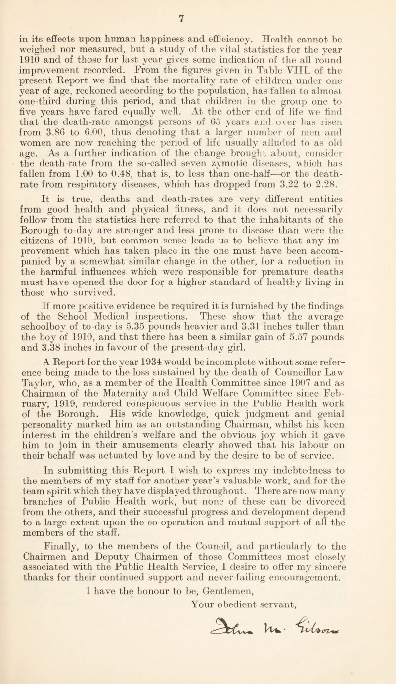 in its effects upon human happiness and efficiency. Health cannot be weighed nor measured, but a study of the vital statistics for the year 1910 and of those for last year gives some indication of the all round improvement recorded. From the figures given in Table VIII. of the present Report we find that the mortality rate of children under one year of age, reckoned according to the population, has fallen to almost one-third during this period, and that children in the group one to five years have fared equally well. At the other end of life we find that the death-rate amongst persons of 65 years and over has risen from 3.86 to 6.00, thus denoting that a larger number of men and women are now reaching the period of life usually alluded to as old age. As a further indication of the change brought about, consider the death-rate from the so-called seven zymotic diseases, which has fallen from 1.00 to 0.48, that is, to less than one-half—or the death- rate from respiratory diseases, wdiich has dropped from 3.22 to 2.28. It is true, deaths and death-rates are very different entities from good health and physical fitness, and it does not necessarily follow from the statistics here referred to that the inhabitants of the Borough to-day are stronger and less prone to disease than were the citizens of 1910, but common sense leads us to believe that any im¬ provement which has taken place in the one must have been accom¬ panied by a somewhat similar change in the other, for a reduction in the harmful influences which were responsible for premature deaths must have opened the door for a higher standard of healthy living in those who survived. If more positive evidence be required it is furnished by the findings of the School Medical inspections. These show that the average schoolboy of to-day is 5.35 pounds heavier and 3.31 inches taller than the boy of 1910, and that there has been a similar gain of 5.57 pounds and 3.38 inches in favour of the present-day girl. A Report for the year 1934 would be incomplete without some refer¬ ence being made to the loss sustained by the death of Councillor Law Taylor, who, as a member of the Health Committee since 1907 and as Chairman of the Maternity and Child Welfare Committee since Feb¬ ruary, 1919, rendered conspicuous service in the Public Health work of the Borough. His wide knowledge, quick judgment and genial personality marked him as an outstanding Chairman, whilst his keen interest in the children’s welfare and the obvious joy which it gave him to join in their amusements clearly showed that his labour on their behalf was actuated by love and by the desire to be of service. In submitting this Report I wish to express my indebtedness to the members of my staff for another year’s valuable work, and for the team spirit which they have displayed throughout. There are now many branches of Public Health work, but none of these can be divorced from the others, and their successful progress and development depend to a large extent upon the co-operation and mutual support of all the members of the staff. Finally, to the members of the Council, and particularly to the Chairmen and Deputy Chairmen of those Committees most closely associated writh the Public Health Service, I desire to offer my sincere thanks for their continued support and never-failing encouragement. I have the honour to be, Gentlemen, Your obedient servant,