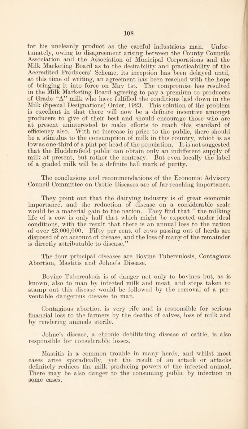 for his uncleanly product as the careful industrious man. Unfor¬ tunately, owing to disagreement arising between the County Councils Association and the Association of Municipal Corporations and the Milk Marketing Board as to the desirability and practicability of the Accredited Producers’ Scheme, its inception has been delayed until, at this time of writing, an agreement has been reached with the hope of bringing it into force on May 1st. The compromise has resulted in the Milk Marketing Board agreeing to pay a premium to producers of Grade “A” milk who have fulfilled the conditions laid down in the Milk (Special Designations) Order, 1923. This solution of the problem is excellent in that there wall now be a definite incentive amongst producers to give of their best and should encourage those who are at present uninterested to make efforts to reach this standard of efficiency also. With no increase in price to the public, there should be a stimulus to the consumption of milk in this country, which is as low as one-third of a pint per head of the population. It is not suggested that the Huddersfield public can obtain only an indifferent supply of milk at present, but rather the contrary. But even locally the label of a graded milk will be a definite hall mark of purity. The conclusions and recommendations of the Economic Advisory Council Committee on Cattle Diseases are of far-reaching importance. They point out that the dairying industry is of great economic importance, and the reduction of disease on a considerable scale would be a material gain to the nation. They find that “ the milking life of a cow is only half that which might be expected under ideal conditions, with the result that there is an annual loss to the nation of over £3,000,000. Fifty per cent, of cows passing out of herds are disposed of on account of disease, and the loss of many of the remainder is directly attributable to disease.” The four principal diseases are Bovine Tuberculosis, Contagious Abortion, Mastitis and Johne’s Disease. Bovine Tuberculosis is of danger not only to bovines but, as is known, also to man by infected milk and meat, and steps taken to stamp out this disease would be followed by the removal of a pre¬ ventable dangerous disease to man. Contagious abortion is very rife and is responsible for serious financial loss to the farmers by the deaths of calves, loss of milk and by rendering animals sterile. Johne’s disease, a chronic debilitating disease of cattle, is also responsible for considerable losses. Mastitis is a common trouble in many herds, and whilst most cases arise sporadically, yet the result of an attack or attacks definitely reduces the milk producing powers of the infected animal. There may be also danger to the consuming public by infection in some cases.