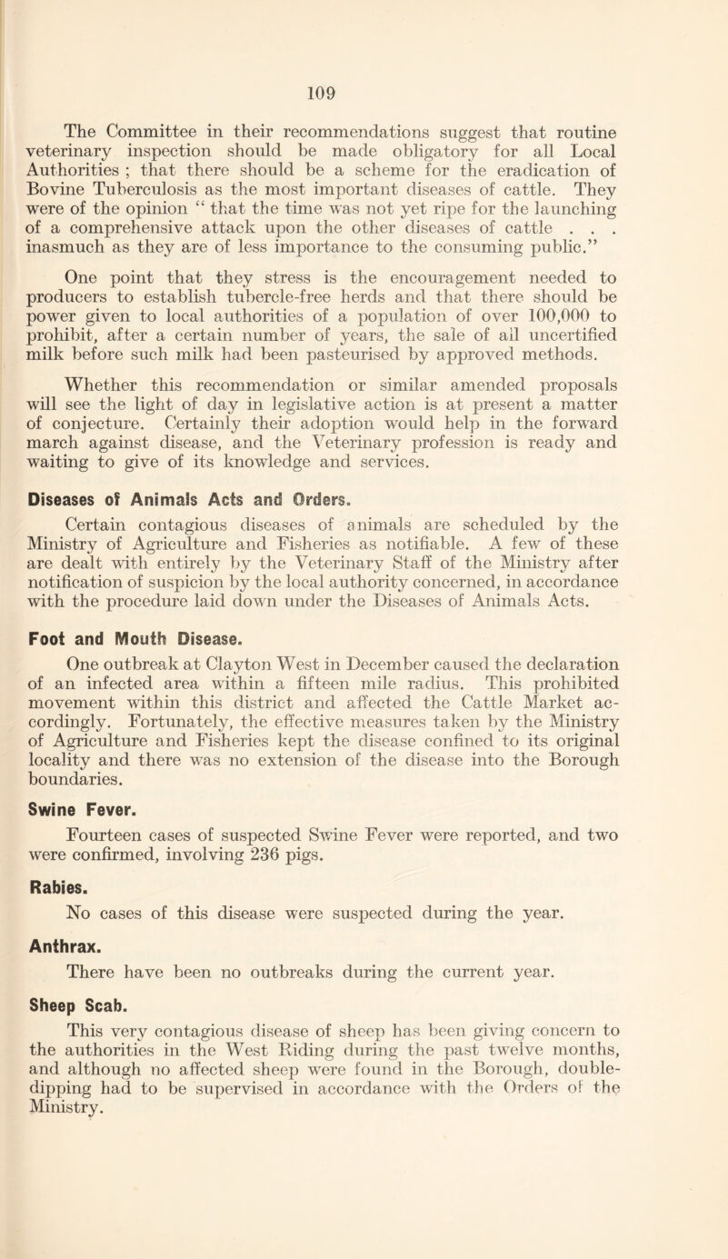 The Committee in their recommendations suggest that routine veterinary inspection should be made obligatory for all Local Authorities ; that there should be a scheme for the eradication of Bovine Tuberculosis as the most important diseases of cattle. They were of the opinion “ that the time was not yet ripe for the launching of a comprehensive attack upon the other diseases of cattle . . . inasmuch as they are of less importance to the consuming public.” One point that they stress is the encouragement needed to producers to establish tubercle-free herds and that there should be power given to local authorities of a population of over 100,000 to prohibit, after a certain number of years, the sale of all uncertified milk before such milk had been pasteurised by approved methods. Whether this recommendation or similar amended proposals will see the light of day in legislative action is at present a matter of conjecture. Certainly their adoption would help in the forward march against disease, and the Veterinary profession is ready and waiting to give of its knowledge and services. Diseases of Animals Acts and Orders. Certain contagious diseases of animals are scheduled by the Ministry of Agriculture and Fisheries as notifiable. A few of these are dealt with entirely by the Veterinary Staff of the Ministry after notification of suspicion by the local authority concerned, in accordance with the procedure laid down under the Diseases of Animals Acts. Foot and Mouth Disease. One outbreak at Clayton West in December caused the declaration of an infected area within a fifteen mile radius. This prohibited movement within this district and affected the Cattle Market ac¬ cordingly. Fortunately, the effective measures taken by the Ministry of Agriculture and Fisheries kept the disease confined to its original locality and there was no extension of the disease into the Borough boundaries. Swine Fever. Fourteen cases of suspected Swine Fever were reported, and two were confirmed, involving 236 pigs. Rabies. No cases of this disease were suspected during the year. Anthrax. There have been no outbreaks during the current year. Sheep Scab. This very contagious disease of sheep has been giving concern to the authorities in the West Riding during the past twelve months, and although no affected sheep were found in the Borough, double¬ dipping had to be supervised in accordance with the Orders oi the Ministry.