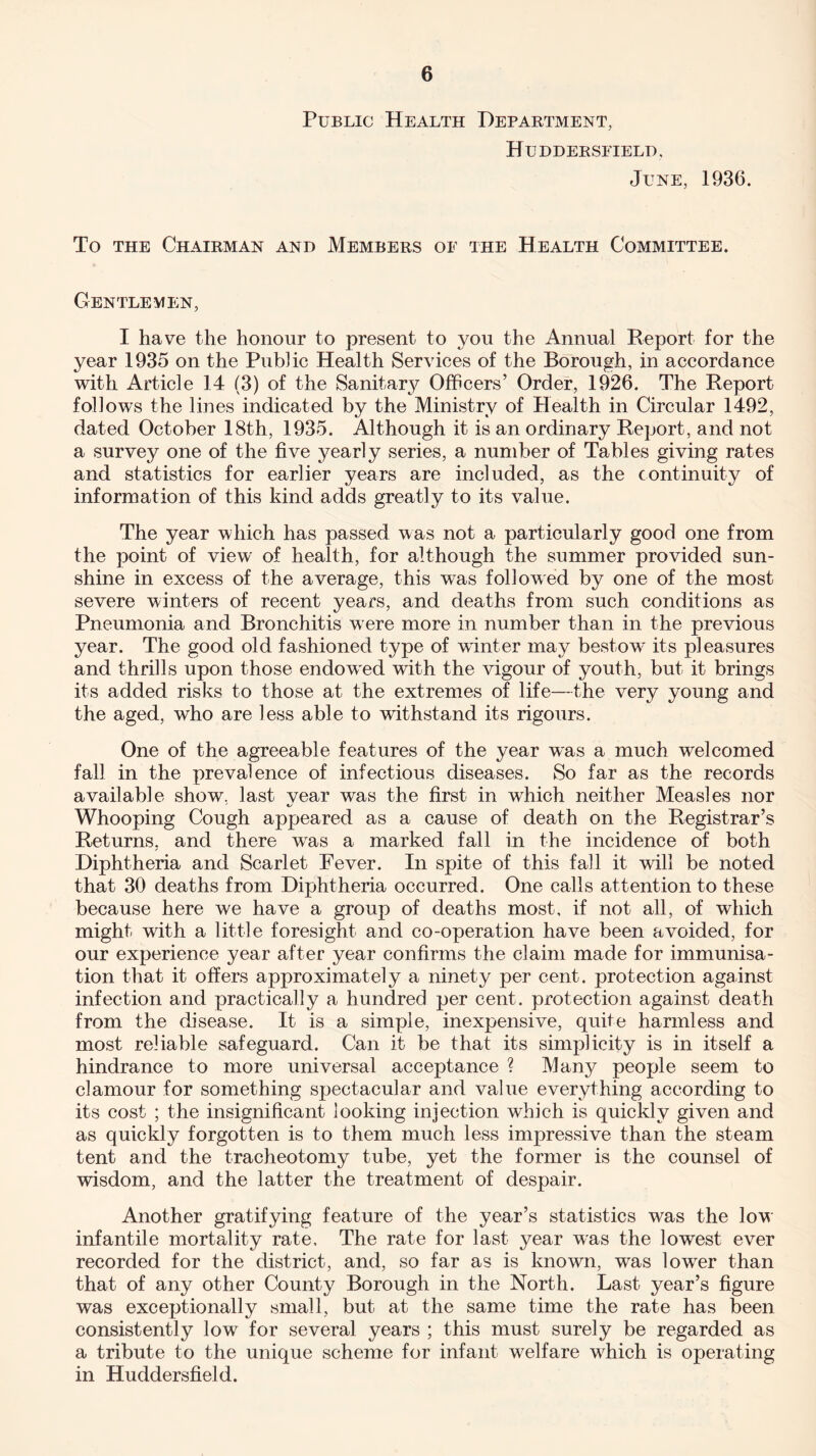 Public Health Department, Huddersfield, June, 1936. To the Chairman and Members of the Health Committee. Gentlemen, I have the honour to present to you the Annual Report for the year 1935 on the Public Health Services of the Borough, in accordance with Article 14 (3) of the Sanitary Officers’ Order, 1926. The Report follows the lines indicated by the Ministry of Health in Circular 1492, dated October 18th, 1935. Although it is an ordinary Report, and not a survey one of the five yearly series, a number of Tables giving rates and statistics for earlier years are included, as the continuity of information of this kind adds greatly to its value. The year which has passed was not a particularly good one from the point of view of health, for although the summer provided sun¬ shine in excess of the average, this was followed by one of the most severe winters of recent years, and deaths from such conditions as Pneumonia and Bronchitis were more in number than in the previous year. The good old fashioned type of winter may bestow its pleasures and thrills upon those endowed with the vigour of youth, but it brings its added risks to those at the extremes of life—the very young and the aged, who are less able to withstand its rigours. One of the agreeable features of the year was a much welcomed fall in the prevalence of infectious diseases. So far as the records available show, last vear was the first in which neither Measles nor Whooping Cough appeared as a cause of death on the Registrar’s Returns, and there wras a marked fall in the incidence of both Diphtheria and Scarlet Fever. In spite of this fall it will be noted that 30 deaths from Diphtheria occurred. One calls attention to these because here we have a group of deaths most, if not all, of which might with a little foresight and co-operation have been avoided, for our experience year after year confirms the claim made for immunisa¬ tion that it offers approximately a ninety per cent, protection against infection and practically a hundred per cent, protection against death from the disease. It is a simple, inexpensive, quite harmless and most reliable safeguard. Can it be that its simplicity is in itself a hindrance to more universal acceptance ? Many people seem to clamour for something spectacular and value everything according to its cost ; the insignificant looking injection which is quickly given and as quickly forgotten is to them much less impressive than the steam tent and the tracheotomy tube, yet the former is the counsel of wisdom, and the latter the treatment of despair. Another gratifying feature of the year’s statistics was the low infantile mortality rate. The rate for last year was the lowest ever recorded for the district, and, so far as is known, was lowrer than that of any other County Borough in the North. Last year’s figure was exceptionally small, but at the same time the rate has been consistently low for several years ; this must surely be regarded as a tribute to the unique scheme for infant welfare wdiich is operating in Huddersfield.