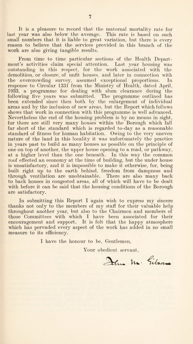 It is a pleasure to record that the maternal mortality rate for last year was also below the average. This rate is based on such small numbers that it is liable to great variation, but there is every reason to believe that the services provided in this branch of the work are also giving tangible results. From time to time particular sections of the Health Depart¬ ment’s activities claim special attention. Last year housing was outstanding in this respect, for the work associated with the demolition, or closure, of unfit houses, and later in connection with the overcrowding survey, assumed exceptional proportions. In response to Circular 1331 from the Ministry of Health, dated April, 1933, a programme for dealing with slum clearance during the following five years was submitted. The programme outlined has been extended since then both by the enlargement of individual areas and by the inclusion of new' areas, but the Report which follows shows that work in connection with this programme is well advanced. Nevertheless the end of the housing problem is by no means in sight, for there are still very many houses within the Borough which fall far short of the standard which is regarded to-day as a reasonable standard of fitness for human habitation. Owing to the very uneven nature of the land in this locality it was unfortunately the practice in years past to build as many houses as possible on the principle of one on top of another, the upper house opening to a road, or pathway, at a higher level than the one beneath. In this way the common roof effected an economy at the time of building, but the under house is unsatisfactory, and it is impossible to make it otherwise, for, being built right up to the earth behind, freedom from dampness and through ventilation are unobtainable. There are also many back to back houses in congested areas, all of which will have to be dealt with before it can be said that the housing conditions of the Borough are satisfactory. In submitting this Report I again wish to express my sincere thanks not only to the members of my staff for their valuable help throughout another year, but also to the Chairmen and members of those Committees with which I have been associated for their encouragement and support. It is felt that the happy atmosphere which has pervaded every aspect of the work has added in no small measure to its efficiency. I have the honour to be, Gentlemen, Your obedient servant