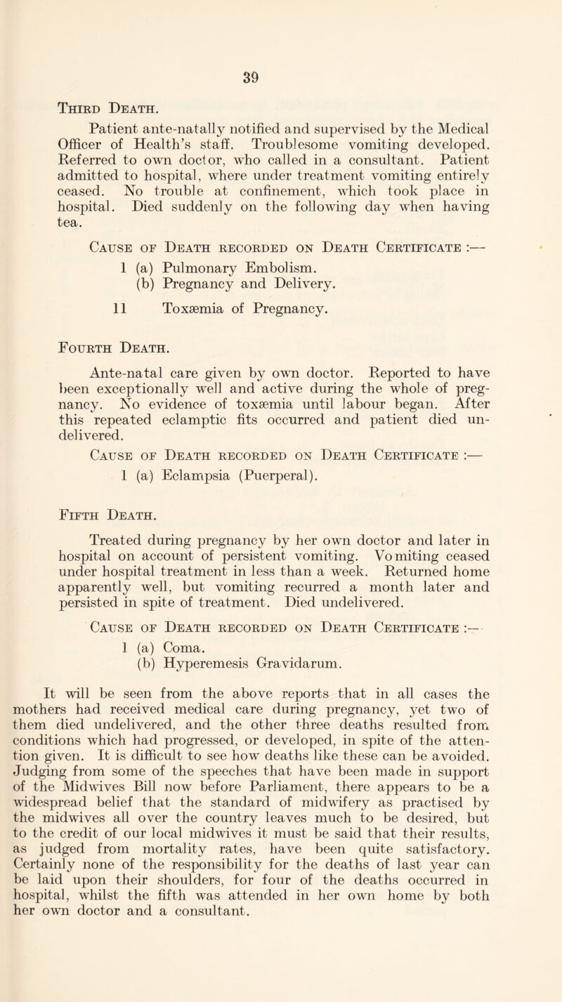 Third Death. Patient ante-natally notified and supervised by the Medical Officer of Health’s staff. Troublesome vomiting developed. Referred to own doctor, who called in a consultant. Patient admitted to hospital, where under treatment vomiting entirely ceased. No trouble at confinement, which took place in hospital. Died suddenly on the following day when having tea. Cause of Death recorded on Death Certificate :— 1 (a) Pulmonary Embolism. (b) Pregnancy and Delivery. 11 Toxaemia of Pregnancy. Fourth Death. Ante-natal care given by own doctor. Reported to have been exceptionally well and active during the whole of preg¬ nancy. No evidence of toxaemia until labour began. After this repeated eclamptic fits occurred and patient died un¬ delivered. Cause of Death recorded on Death Certificate :— 1 (a) Eclampsia (Puerperal). Fifth Death. Treated during pregnancy by her own doctor and later in hospital on account of persistent vomiting. Vomiting ceased under hospital treatment in less than a week. Returned home apparently well, but vomiting recurred a month later and persisted in spite of treatment. Died undelivered. Cause of Death recorded on Death Certificate ■ 1 (a) Coma. (b) Hyperemesis Gravidarum. It will be seen from the above reports that in all cases the mothers had received medical care during pregnancy, yet two of them died undelivered, and the other three deaths resulted from conditions which had progressed, or developed, in spite of the atten¬ tion given. It is difficult to see how deaths like these can be avoided. Judging from some of the speeches that have been made in support of the Midwives Bill now before Parliament, there appears to be a widespread belief that the standard of midwifery as practised by the midwives all over the country leaves much to be desired, but to the credit of our local midwives it must be said that their results, as judged from mortality rates, have been quite satisfactory. Certainly none of the responsibility for the deaths of last year can be laid upon their shoulders, for four of the deaths occurred in hospital, whilst the fifth was attended in her own home by both her own doctor and a consultant.