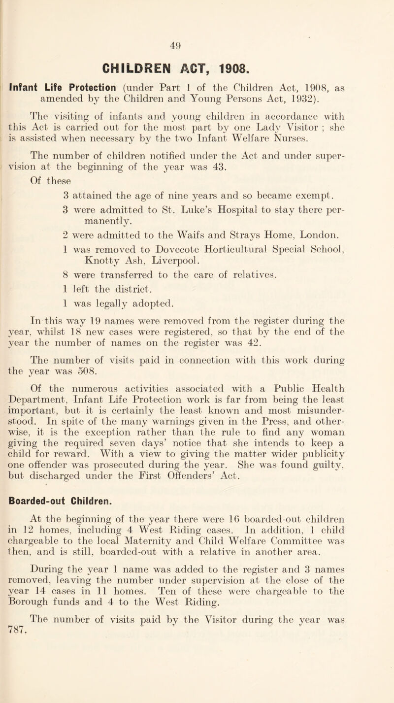 CHILDREN ACT, 1908. Infant Life Protection (under Part 1 of the Children Act, 1908, as amended by the Children and Young Persons Act, 1932). The visiting of infants and young children in accordance with this Act is carried out for the most part by one Lady Visitor ; she is assisted when necessary by the two Infant Welfare Nurses. The number of children notified under the Act and under super¬ vision at the beginning of the year was 43. Of these 3 attained the age of nine years and so became exempt . 3 were admitted to St. Luke’s Hospital to stay there per¬ manently. 2 were admitted to the Waifs and Strays Home, London. 1 was removed to Dovecote Horticultural Special School, Knotty Ash, Liverpool. 8 were transferred to the care of relatives. 1 left the district. 1 was legally adopted. In this way 19 names were removed from the register during the year, whilst 18 new cases were registered, so that by the end of the year the number of names on the register was 42. The number of visits paid in connection with this work during the year was 508. Of the numerous activities associated with a Public Health Department, Infant Life Protection work is far from being the least important, but it is certainly the least known and most misunder¬ stood. In spite of the many warnings given in the Press, and other¬ wise, it is the exception rather than the rule to find any woman giving the required seven days’ notice that she intends to keep a child for reward. With a view to giving the matter wider publicity one offender wTas prosecuted during the year. She was found guilty, but discharged under the First Offenders’ Act. Boarded-out Children. At the beginning of the year there were 16 boarded-out children in .12 homes, including 4 West Riding cases. In addition, 1 child chargeable to the local Maternity and Child Welfare Committee was then, and is still, boarded-out with a relative in another area. During the year 1 name was added to the register and 3 names removed, leaving the number under supervision at the close of the year 14 cases in 11 homes. Ten of these were chargeable to the Borough funds and 4 to the West Riding. 787. The number of visits paid by the Visitor during the year was