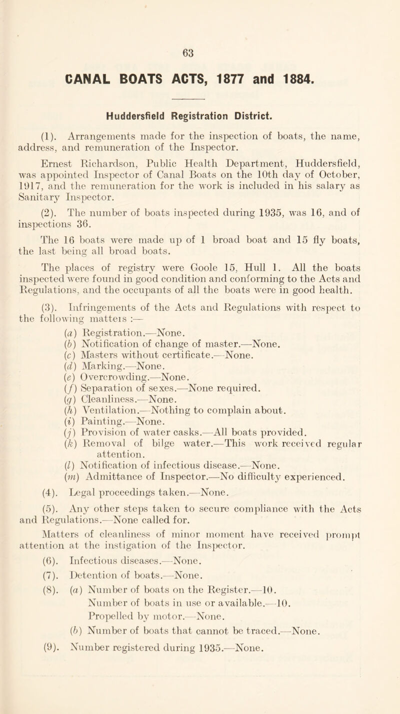 CANAL BOATS ACTS, 1877 and 1884. Huddersfield Registration District. (1) . Arrangements made for the inspection of boats, the name, address, and remuneration of the Inspector. Ernest Richardson, Public Health Department, Huddersfield, was appointed Inspector of Canal Boats on the 10th day of October, 1917, and the remuneration for the work is included in his salary as Sanitary Inspector. (2) . The number of boats inspected during 1935, was 16, and of inspections 36. The 16 boats were made up of 1 broad boat and 15 fly boats, the last being all broad boats. The places of registry were Goole 15, Hull 1. All the boats inspected were found in good condition and conforming to the Acts and Regulations, and the occupants of all the boats were in good health. (3) . Infringements of the Acts and Regulations with respect to the following matteis :— (a) Registration.—None. (b) Notification of change of master.—None. (c) Masters without certificate.—None. (d) Marking.—None. (e) Overcrowding.—None. (/) Separation of sexes.—None required. (g) Cleanliness.—None. (.h) Ventilation.—Nothing to complain about. (i) Painting.—None. (j) Provision of water casks.—All boats provided. (k) Removal of bilge water.—This work received regular attention. (/) Notification of infectious disease.-—None. (m) Admittance of Inspector.—No difficulty experienced. (4) . Legal proceedings taken.—None. (5) . Any other steps taken to secure compliance with the Acts and Regulations.—None called for. Matters of cleanliness of minor moment have received prompt attention at the instigation of the Inspector. (6) . Infectious diseases.—None. (7) . Detention of boats.—None. (8) . (a) Number of boats on the Register.—10. Number of boats in use or available.—10. Propelled by motor.—None. (b) Number of boats that cannot be traced.—None. (9) . Number registered during 1935.—None.