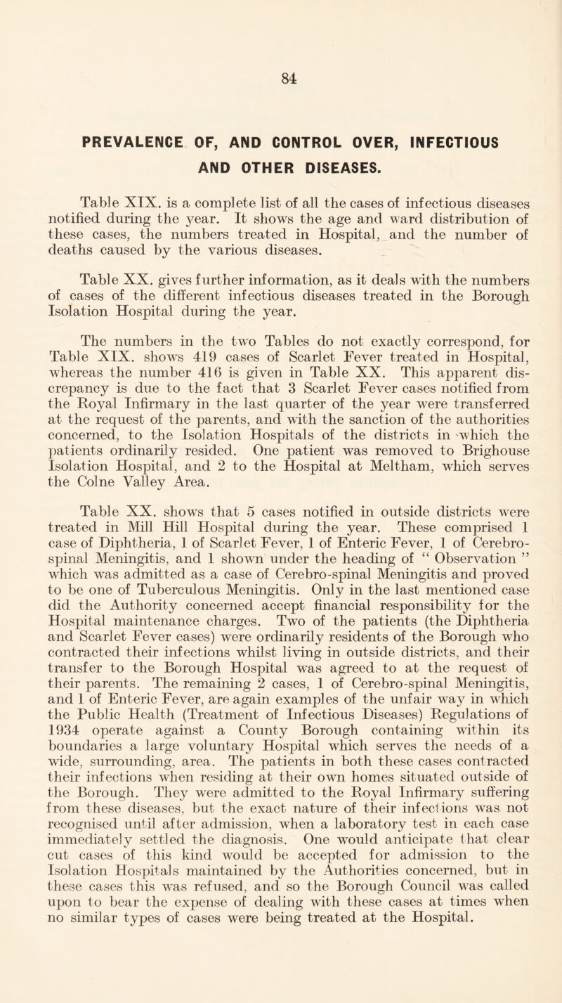 PREVALENCE OF, AND CONTROL OVER, INFECTIOUS AND OTHER DISEASES. Table XIX. is a complete list of all the cases of infectious diseases notified during the year. It shows the age and ward distribution of these cases, the numbers treated in Hospital, and the number of deaths caused by the various diseases. Table XX. gives further information, as it deals with the numbers of cases of the different infectious diseases treated in the Borough Isolation Hospital during the year. The numbers in the two Tables do not exactly correspond, for Table XIX. shows 419 cases of Scarlet Fever treated in Hospital, whereas the number 416 is given in Table XX. This apparent dis¬ crepancy is due to the fact that 3 Scarlet Fever cases notified from the Royal Infirmary in the last quarter of the year were transferred at the request of the parents, and with the sanction of the authorities concerned, to the Isolation Hospitals of the districts in which the patients ordinarily resided. One patient was removed to Brighouse Isolation Hospital, and 2 to the Hospital at Meltham, wThich serves the Colne Valley Area. Table XX. shows that 5 cases notified in outside districts were treated in Mill Hill Hospital during the year. These comprised 1 case of Diphtheria, 1 of Scarlet Fever, 1 of Enteric Fever, 1 of Cerebro¬ spinal Meningitis, and 1 shown under the heading of “ Observation ” which was admitted as a case of Cerebro-spinal Meningitis and proved to be one of Tuberculous Meningitis. Only in the last mentioned case did the Authority concerned accept financial responsibility for the Hospital maintenance charges. Two of the patients (the Diphtheria and Scarlet Fever cases) were ordinarily residents of the Borough who contracted their infections whilst living in outside districts, and their transfer to the Borough Hospital was agreed to at the request of their parents. The remaining 2 cases, 1 of Cerebro-spinal Meningitis, and 1 of Enteric Fever, are again examples of the unfair way in which the Public Health (Treatment of Infectious Diseases) Regulations of 1934 operate against a County Borough containing within its boundaries a large voluntary Hospital which serves the needs of a wide, surrounding, area. The patients in both these cases contracted their infections when residing at their own homes situated outside of the Borough. They were admitted to the Royal Infirmary suffering from these diseases, but the exact nature of their infections was not recognised until after admission, when a laboratory test in each case immediately settled the diagnosis. One would anticipate that clear cut cases of this kind would be accepted for admission to the Isolation Hospitals maintained by the Authorities concerned, but in these cases this was refused, and so the Borough Council was called upon to bear the expense of dealing with these cases at times when no similar types of cases were being treated at the Hospital.