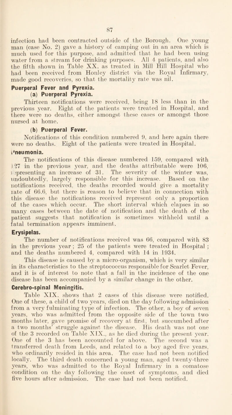 infection had been contracted outside of the Borough. One young man (case No. 2) gave a history of camping out in an area which is much used for this purpose, and admitted that he had been using water from a stream for drinking purposes. All 4 patients, and also the fifth shown in Table XX. as treated in Mill Hill Hospital who had been received from Honley district via the Royal Infirmary, made good recoveries, so that the mortality rate was nil. Puerperal Fever and Pyrexia. (a) Puerperal Pyrexia. Thirteen notifications were received, being 18 less than in the previous year. Eight of the patients were treated in Hospital, and there were no deaths, either amongst these cases or amongst those nursed at home. (b) Puerperal Fever. Notifications of this condition numbered 9, and here again there were no deaths. Eight of the patients were treated in Hospital. Pneumonia. The notifications of this disease numbered 159, compared with 127 in the previous year, and the deaths attributable were 106, ] ^presenting an increase of 31. The severity of the winter was, undoubtedly, largely responsible for this increase. Based on the notifications received, the deaths recorded would give a mortality late of 66.6, but there is reason to believe that in connection with this disease the notifications received represent only a proportion of the cases which occur. The short interval which elapses in so many cases between the date of notification and the death of the patient suggests that notification is sometimes withheld until a fatal termination appears imminent. Erysipelas. The number of notifications received was 66, compared with 83 in the previous year ; 25 of the patients were treated in Hospital ; and the deaths numbered 4, compared with 14 in 1934. This disease is caused by a micro-organism, which is very similar in its characteristics to the streptococcus responsible for Scarlet Fever, and it is of interest to note that a fall in the incidence of the one disease has been accompanied by a similar change in the other. Cerebro-spenal Meningitis. Table XIX. shows that 2 cases of this disease were notified. One of these, a child of two years, died on the day following admission from a very fulminating type of infection. The other, a boy of seven years, who was admitted from the opposite side of the town two months later, gave promise of recovery at first, but succumbed after a two months’ struggle against the disease. His death was not one of the 3 recorded on Table XIX., as he died during the present year. One of the 3 has been accounted for above. The second was a transferred death from Leeds, and related to a boy aged five years, who ordinarily resided in this area. The case had not been notified locally. The third death concerned a young man, aged twenty-three years, who was admitted to the Royal Infirmary in a comatose condition on the day following the onset of symptoms, and died five hours after admission. The case had not been notified.