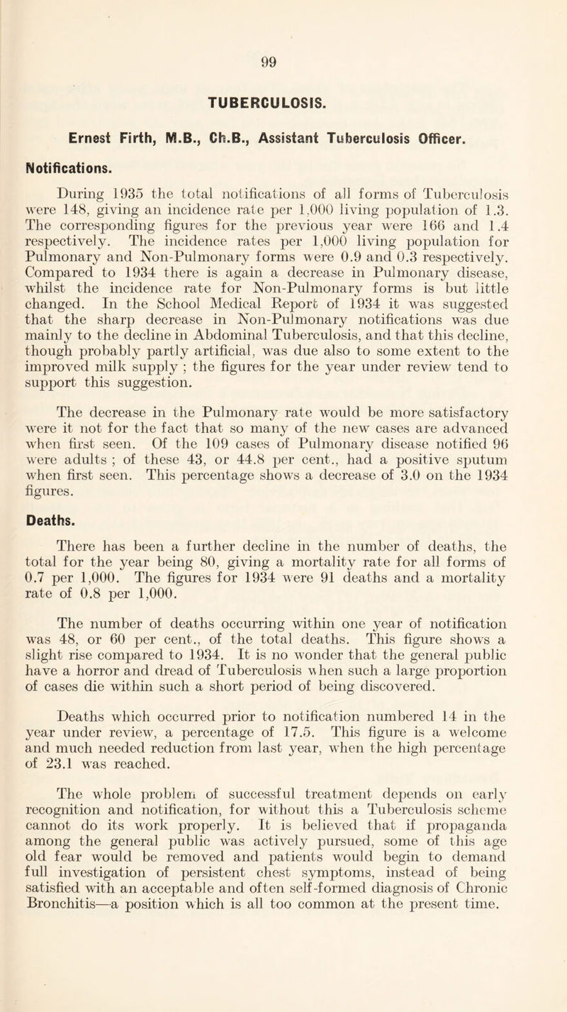 TUBERCULOSIS. Ernest Firth, M.B., Ch.B., Assistant Tuberculosis Officer. Notifications. During 1935 the total notifications of ah forms of Tuberculosis were 148, giving an incidence rate per 1,000 living population of 1.3. The corresponding figures for the previous year were 166 and 1.4 respectively. The incidence rates per 1,000 living population for Pulmonary and Non-Pulmonary forms were 0.9 and 0.3 respectively. Compared to 1934 there is again a decrease in Pulmonary disease, whilst the incidence rate for Non-Pulmonary forms is but little changed. In the School Medical Report of 1934 it was suggested that the sharp decrease in Non-Pulmonary notifications was due mainly to the decline in Abdominal Tuberculosis, and that this decline, though probably partly artificial, was due also to some extent to the improved milk supply ; the figures for the year under review tend to support this suggestion. The decrease in the Pulmonary rate would be more satisfactory were it not for the fact that so many of the new cases are advanced when first seen. Of the 109 cases of Pulmonary disease notified 96 were adults ; of these 43, or 44.8 per cent., had a positive sputum when first seen. This percentage shows a decrease of 3.0 on the 1934 figures. Deaths. There has been a further decline in the number of deaths, the total for the year being 80, giving a mortality rate for all forms of 0.7 per 1,000. The figures for 1934 were 91 deaths and a mortality rate of 0.8 per 1,000. The number of deaths occurring within one year of notification was 48, or 60 per cent., of the total deaths. This figure shows a slight rise compared to 1934. It is no wonder that the general public have a horror and dread of Tuberculosis when such a large proportion of cases die within such a short period of being discovered. Deaths which occurred prior to notification numbered 14 in the year under review, a percentage of 17.5. This figure is a welcome and much needed reduction from last year, when the high percentage of 23.1 was reached. The whole problem of successful treatment depends on early recognition and notification, for without this a Tuberculosis scheme cannot do its work properly. It is believed that if propaganda among the general public was actively pursued, some of this age old fear wxmld be removed and patients would begin to demand full investigation of persistent chest symptoms, instead of being satisfied with an acceptable and often self-formed diagnosis of Chronic Bronchitis—a position which is all too common at the present time.