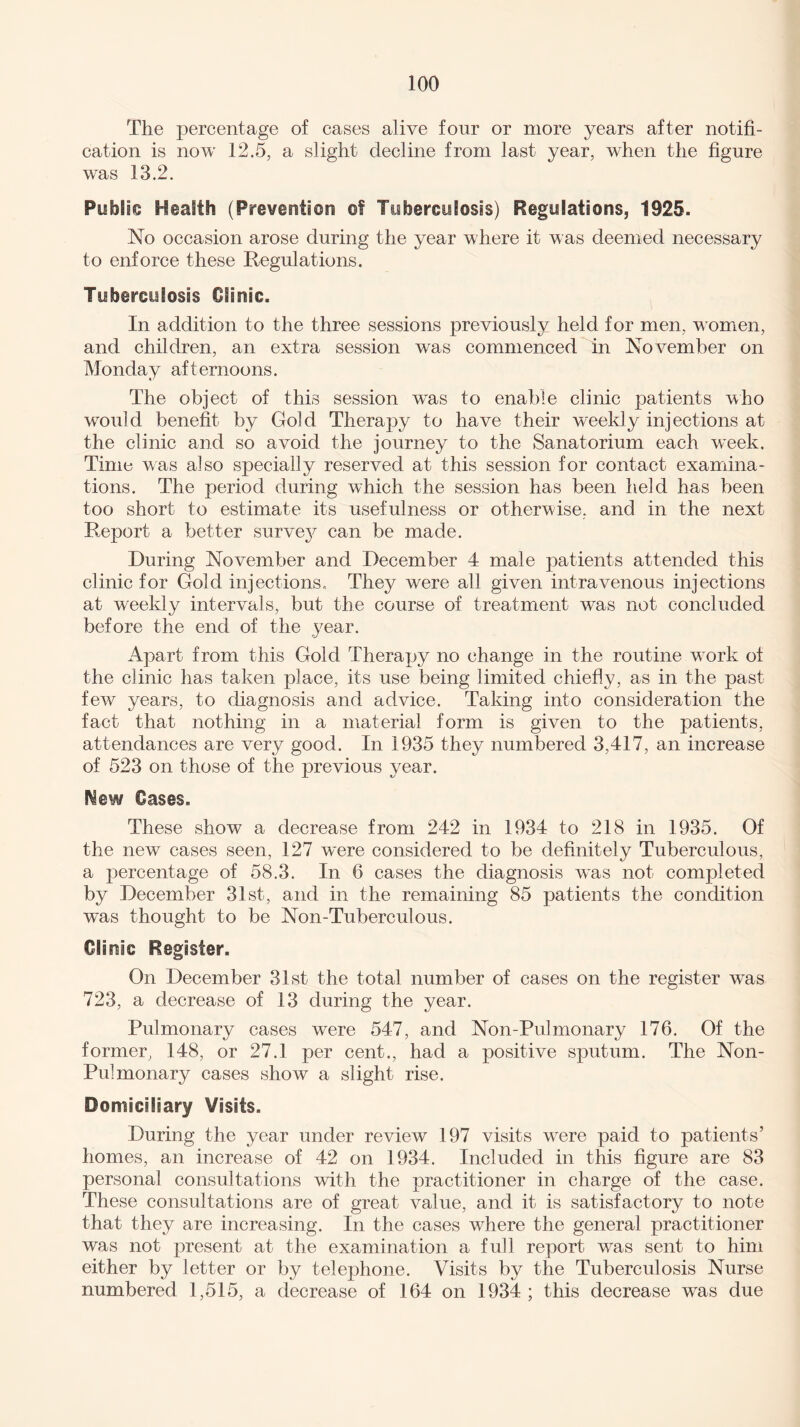 The percentage of cases alive four or more years after notifi¬ cation is now 12.5, a slight decline from last year, when the figure was 13.2. Public Health (Prevention of Tuberculosis) Regulations, 1925. No occasion arose during the year where it was deemed necessary to enforce these Regulations. Tuberculosis Clinic. In addition to the three sessions previously held for men, women, and children, an extra session was commenced in November on Monday afternoons. The object of this session was to enable clinic patients who would benefit by Gold Therapy to have their weekly injections at the clinic and so avoid the journey to the Sanatorium each week. Time was also specially reserved at this session for contact examina¬ tions. The period during which the session has been held has been too short to estimate its usefulness or otherwise, and in the next Report a better survej^ can be made. During November and December 4 male patients attended this clinic for Gold injections. They were all given intravenous injections at weekly intervals, but the course of treatment was not concluded before the end of the year. Apart from this Gold Therapy no change in the routine work of the clinic has taken place, its use being limited chiefly, as in the past few years, to diagnosis and advice. Taking into consideration the fact that nothing in a material form is given to the patients, attendances are very good. In 1935 they numbered 3,417, an increase of 523 on those of the previous year. Mew Oases. These show a decrease from 242 in 1934 to 218 in 1935. Of the new cases seen, 127 were considered to be definitely Tuberculous, a percentage of 58.3. In 6 cases the diagnosis was not completed by December 31st, and in the remaining 85 patients the condition was thought to be Non-Tuberculous. Clinic Register. On December 31st the total number of cases on the register wTas 723, a decrease of 13 during the year. Pulmonary cases were 547, and Non-Pulmonary 176. Of the former, 148, or 27.1 per cent., had a positive sputum. The Non- Pulmonary cases show a slight rise. Domiciliary Visits. During the year under review 197 visits were paid to patients’ homes, an increase of 42 on 1934. Included in this figure are 83 personal consultations with the practitioner in charge of the case. These consultations are of great value, and it is satisfactory to note that they are increasing. In the cases where the general practitioner was not present at the examination a full report was sent to him either by letter or by telephone. Visits by the Tuberculosis Nurse numbered 1,515, a decrease of 164 on 1934 ; this decrease was due