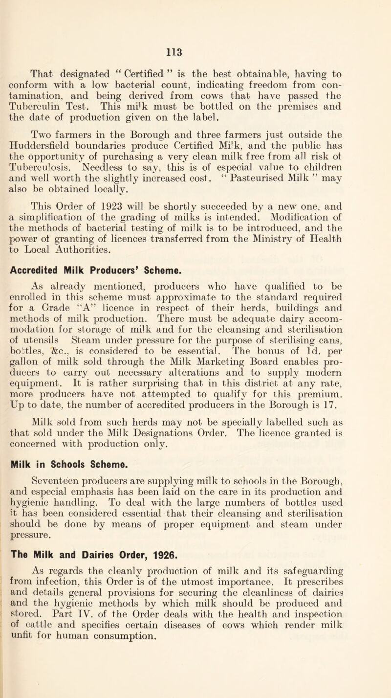 That designated “ Certified ” is the best obtainable, having to conform with a low bacterial count, indicating freedom from con¬ tamination, and being derived from cows that have passed the Tuberculin Test. This milk must be bottled on the premises and the date of production given on the label. Two farmers in the Borough and three farmers just outside the Huddersfield boundaries produce Certified Milk, and the public has the opportunity of purchasing a very clean milk free from all risk of Tuberculosis. Needless to say, this is of especial value to children and well worth the slightly increased cost. “ Pasteurised Milk ” may also be obtained locally. This Order of 1923 will be shortly succeeded by a new one, and a simplification of the grading of milks is intended. Modification of the methods of bacterial testing of milk is to be introduced, and the power of granting of licences transferred from the Ministry of Health to Local Authorities. Accredited Milk Producers’ Scheme. As already mentioned, producers who have qualified to be enrolled in this scheme must approximate to the standard required for a Grade “A” licence in respect of their herds, buildings and methods of milk production. There must be adequate dairy accom¬ modation for storage of milk and for the cleansing and sterilisation of utensils Steam under pressure for the purpose of sterilising cans, bottles, &c., is considered to be essential. The bonus of Id. per gallon of milk sold through the Milk Marketing Board enables pro¬ ducers to carry out necessary alterations and to supply modern equipment. It is rather surprising that in this district at any rate, more producers have not attempted to qualify for this premium. Up to date, the number of accredited producers in the Borough is 17. Milk sold from such herds may not be specially labelled such as that sold under the Milk Designations Order. The licence granted is concerned with production only. Milk in Schools Scheme. Seventeen producers are supplying milk to schools in the Borough, and especial emphasis has been laid on the care in its production and hygienic handling. To deal with the large numbers of bottles used it has been considered essential that their cleansing and sterilisation should be done by means of proper equipment and steam under pressure. The Milk and Dairies Order, 1926. As regards the cleanly production of milk and its safeguarding from infection, this Order is of the utmost importance. It prescribes and details general provisions for securing the cleanliness of dairies and the hygienic methods by which milk should be produced and stored. Part IV. of the Order deals with the health and inspection of cattle and specifies certain diseases of cows which render milk unfit for human consumption.
