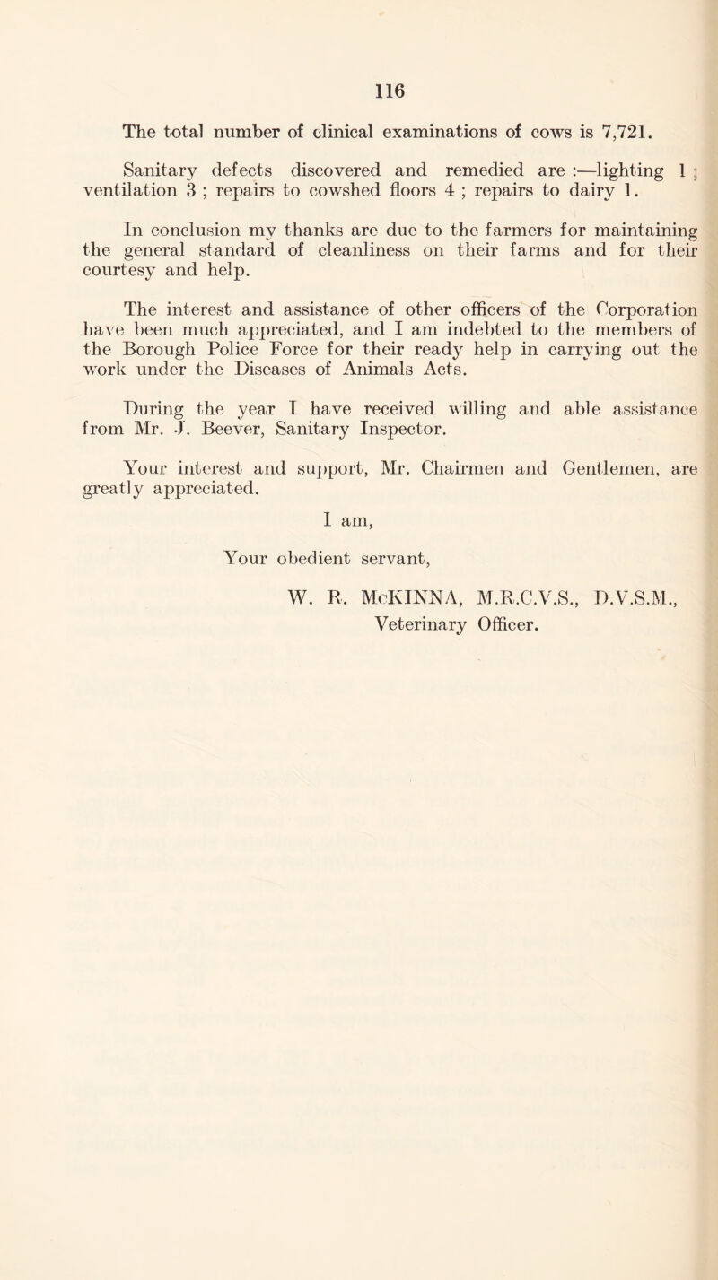 The total number of clinical examinations of cows is 7,721. Sanitary defects discovered and remedied are :—lighting 1 ; ventilation 3 ; repairs to cowshed floors 4 ; repairs to dairy 1. In conclusion my thanks are due to the farmers for maintaining the general standard of cleanliness on their farms and for their courtesy and help. The interest and assistance of other officers of the Corporation have been much appreciated, and I am indebted to the members of the Borough Police Force for their ready help in carrying out the work under the Diseases of Animals Acts. During the year I have received willing and able assistance from Mr. J. Beever, Sanitary Inspector. Your interest and support, Mr. Chairmen and Gentlemen, are greatly appreciated. I am, Your obedient servant, W. R. McKINNA, M.R.C.V.S., D.V.S.M., Veterinary Officer.