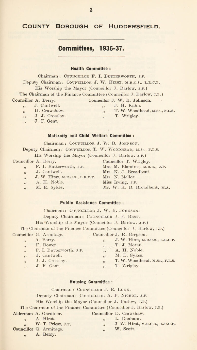 COUNTY BOROUGH OF HUDDERSFIELD. Committees, 1936-37. Health Committee : Chairman : Councillor F. I. Butterworth, j.p. Deputy Chairman : Councillor J. W. Hirst, m.r.c.s., l.r.c.p. His Worship the Mayor (Councillor J. Barlow, j.p.) The Chairman of the Finance Committee (Councillor J. Barlow, j.p.) Councillor A. Berry. Councillor J. W. B. Johnson. yy J. Cantwell. yy J. H. Kahn. D. Crawshaw. y> T. W. Woodhead, m.sc %y J. J. Crossley. yy T. Wrigley. j y J. F. Gent. Maternity and Child Welfare Committee : Chairman : Councillor J. W. B. Johnson. Deputy Chairman : Councillor T. W. Woodhead, m.Sc., f.l.s. His Worship the Mayor (Councillor J. Barlow, j.p.) Councillor A. Berry. Councillor T. Wrigley. yy F. I. Butterworth, j.p. Mrs. M. Blamires, m.b.e., j.p. yy J. Cantwell. Mrs. K. J. Broadbent. yy J. W. Hirst, m.r.c.s., l.r.c.p. Mrs. N. Mellor. yy A. H. Noble. Miss Irving, j.p. y y M. E. Sykes. Mr. W. K. B. Broadbent, m.a. Public Assistance Committee : Chairman: Councillor J. W. B. Johnson. Deputy Chairman : Councillor J. F. Best. His Worship the Mayor (Councillor J. Barlow, j.p.) The Chairman of the Finance Committee (Councillor J. Barlow, j.p.) Councillor G. Armitage. Councillor J. R. Gregson. A. Berry. F. Bower. F. I. Butterworth, j.p. J. Cantwell. J. J. Crossley. J. F. Gent. J. W. Hirst, m.r.c.s., l.r.c.p. T. J. Moran. A. H. Noble. M. E. Sykes. T. W. Woodhead, m.sc., f.l.s. T. Wrigley. Housing Committee : Chairman : Councillor J. E. Lunn. Deputy Chairman : Councillor A. P. Nichol. j.p. His Worship the Mayor (Councillor J. Barlow, j.p.) The Chairman of the Finance Committee (Councillor J. Barlow, j.p.) Alderman A. Gardiner. ,, A. Hirst. „ W. T. Priest, j.p. Councillor G. Armitage. „ A. Berry. Councillor D. Crawshaw. ,, L. Denham. „ J. W. Hirst, m.r.c.s., l.r.c.p. „ W. Scott.