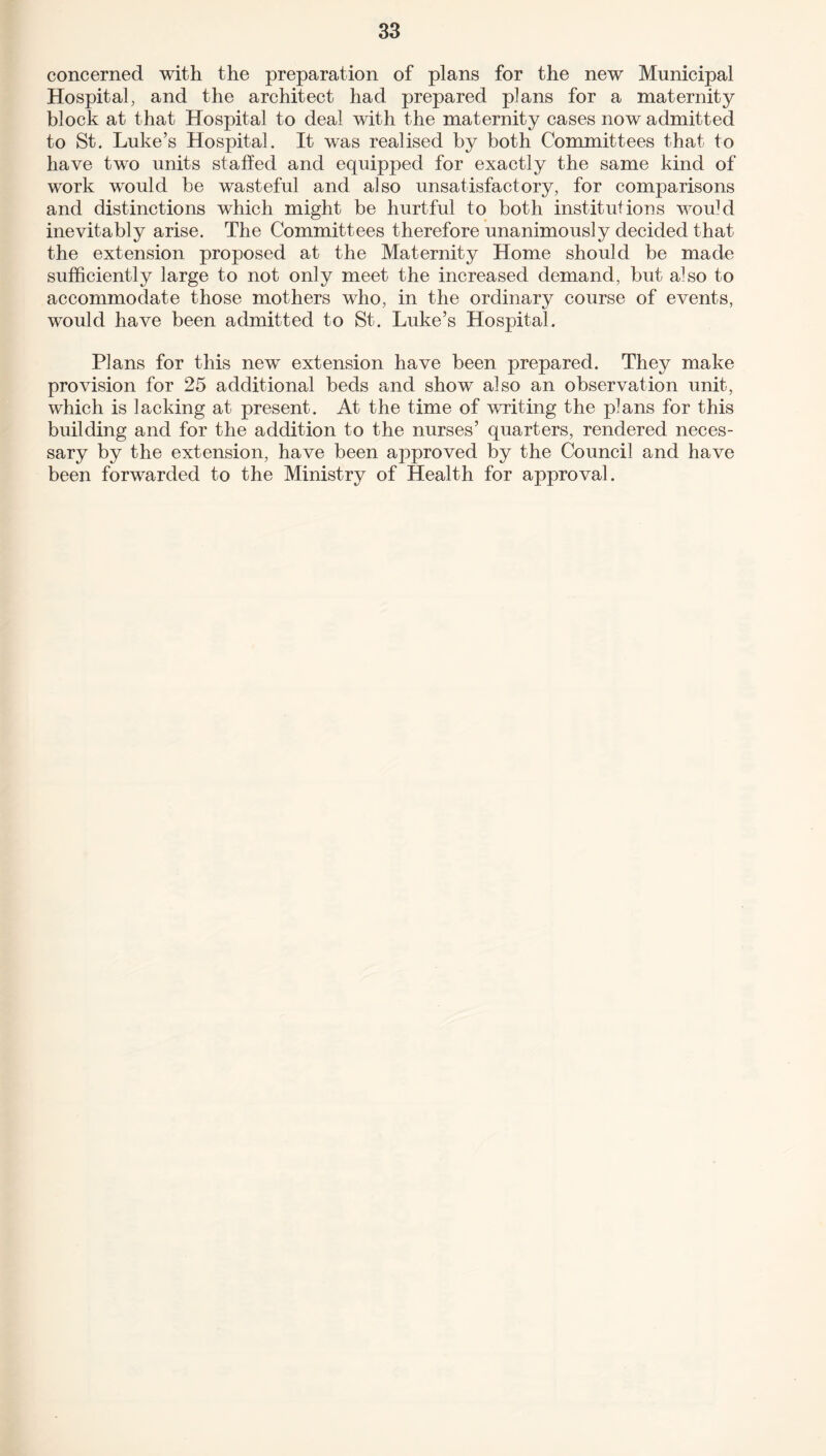 concerned with the preparation of plans for the new Municipal Hospital, and the architect had prepared plans for a maternity block at that Hospital to deal with the maternity cases now admitted to St. Luke’s Hospital. It was realised by both Committees that to have two units staffed and equipped for exactly the same kind of work would be wasteful and also unsatisfactory, for comparisons and distinctions which might be hurtful to both institutions wou]d inevitably arise. The Committees therefore unanimously decided that the extension proposed at the Maternity Home should be made sufficiently large to not only meet the increased demand, but also to accommodate those mothers who, in the ordinary course of events, would have been admitted to St. Luke’s Hospital. Plans for this new extension have been prepared. They make provision for 25 additional beds and show also an observation unit, which is lacking at present. At the time of writing the plans for this building and for the addition to the nurses’ quarters, rendered neces¬ sary by the extension, have been aj)proved by the Council and have been forwarded to the Ministry of Health for approval.