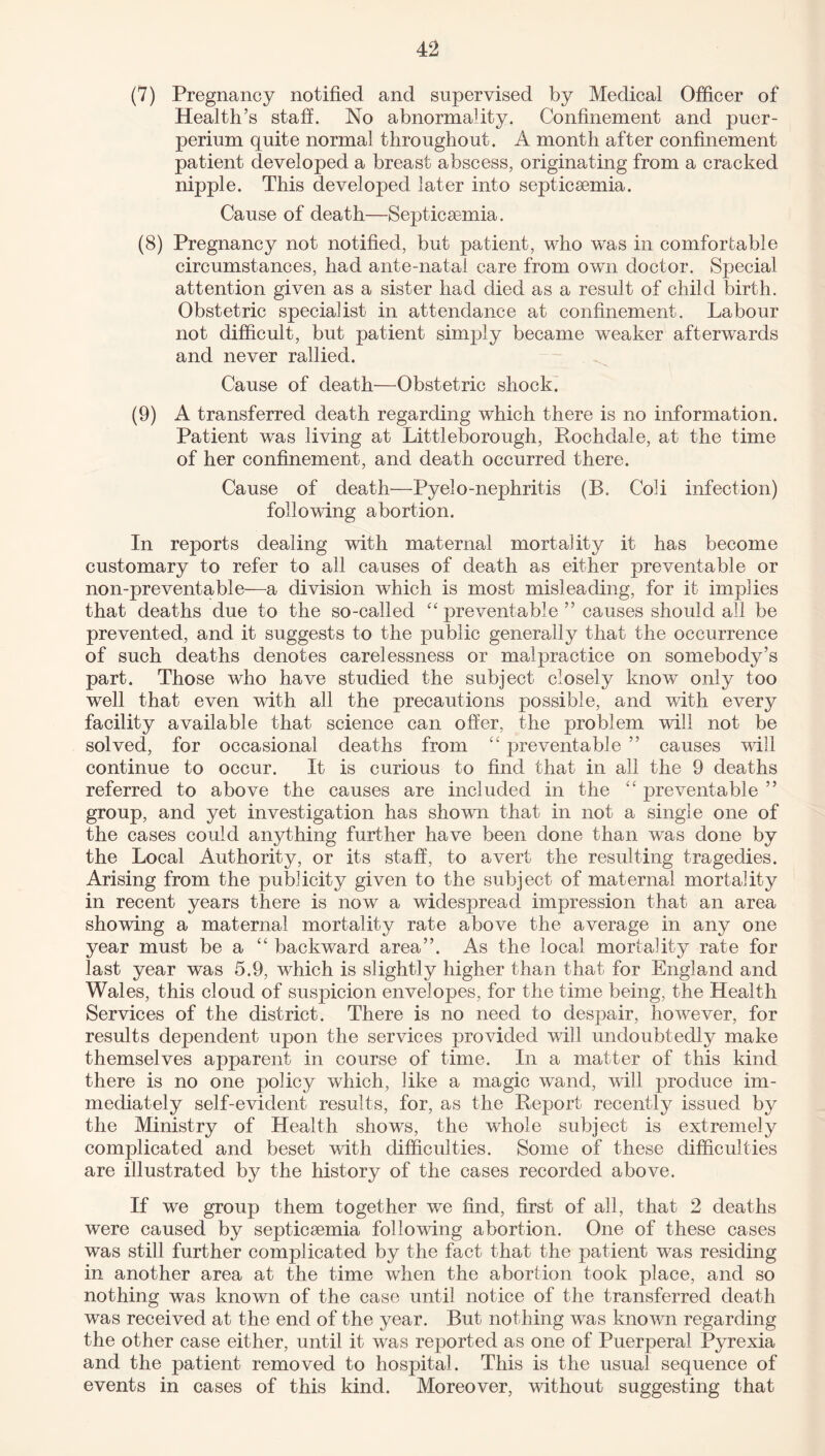 (7) Pregnancy notified and supervised by Medical Officer of Health’s staff. No abnormality. Confinement and puer- perium quite normal throughout. A month after confinement patient developed a breast abscess, originating from a cracked nipple. This developed later into septicaemia. Cause of death—Septicaemia. (8) Pregnancy not notified, but patient, who was in comfortable circumstances, had ante-natal care from own doctor. Special attention given as a sister had died as a result of child birth. Obstetric specialist in attendance at confinement. Labour not difficult, but patient simply became weaker afterwards and never rallied. Cause of death—Obstetric shock. (9) A transferred death regarding which there is no information. Patient was living at Littleborough, Rochdale, at the time of her confinement, and death occurred there. Cause of death—Pyelo-nephritis (R. Coli infection) following abortion. In reports dealing with maternal mortality it has become customary to refer to all causes of death as either preventable or non-preventable—a division which is most misleading, for it implies that deaths due to the so-called “ preventable ” causes should all be prevented, and it suggests to the public generally that the occurrence of such deaths denotes carelessness or malpractice on somebody’s part. Those who have studied the subject closely know only too well that even with all the precautions possible, and with every facility available that science can offer, the problem will not be solved, for occasional deaths from “ preventable ” causes will continue to occur. It is curious to find that in all the 9 deaths referred to above the causes are included in the “ preventable ” group, and yet investigation has shown that in not a single one of the cases could anything further have been done than was done by the Local Authority, or its staff, to avert the resulting tragedies. Arising from the publicity given to the subject of maternal mortality in recent years there is now a widespread impression that an area showing a maternal mortality rate above the average in any one year must be a “ backward area”. As the local mortality rate for last year was 5.9, which is slightly higher than that for England and Wales, this cloud of suspicion envelopes, for the time being, the Health Services of the district. There is no need to despair, however, for results dependent upon the services provided will undoubtedly make themselves apparent in course of time. In a matter of this kind there is no one policy which, like a magic wand, will produce im¬ mediately self-evident results, for, as the Report recently issued by the Ministry of Health shows, the whole subject is extremely complicated and beset with difficulties. Some of these difficulties are illustrated by the history of the cases recorded above. If we group them together we find, first of all, that 2 deaths were caused by septicaemia following abortion. One of these cases was still further complicated by the fact that the patient was residing in another area at the time when the abortion took place, and so nothing was known of the case until notice of the transferred death was received at the end of the year. But nothing was known regarding the other case either, until it was reported as one of Puerperal Pyrexia and the patient removed to hospital. This is the usual sequence of events in cases of this kind. Moreover, without suggesting that