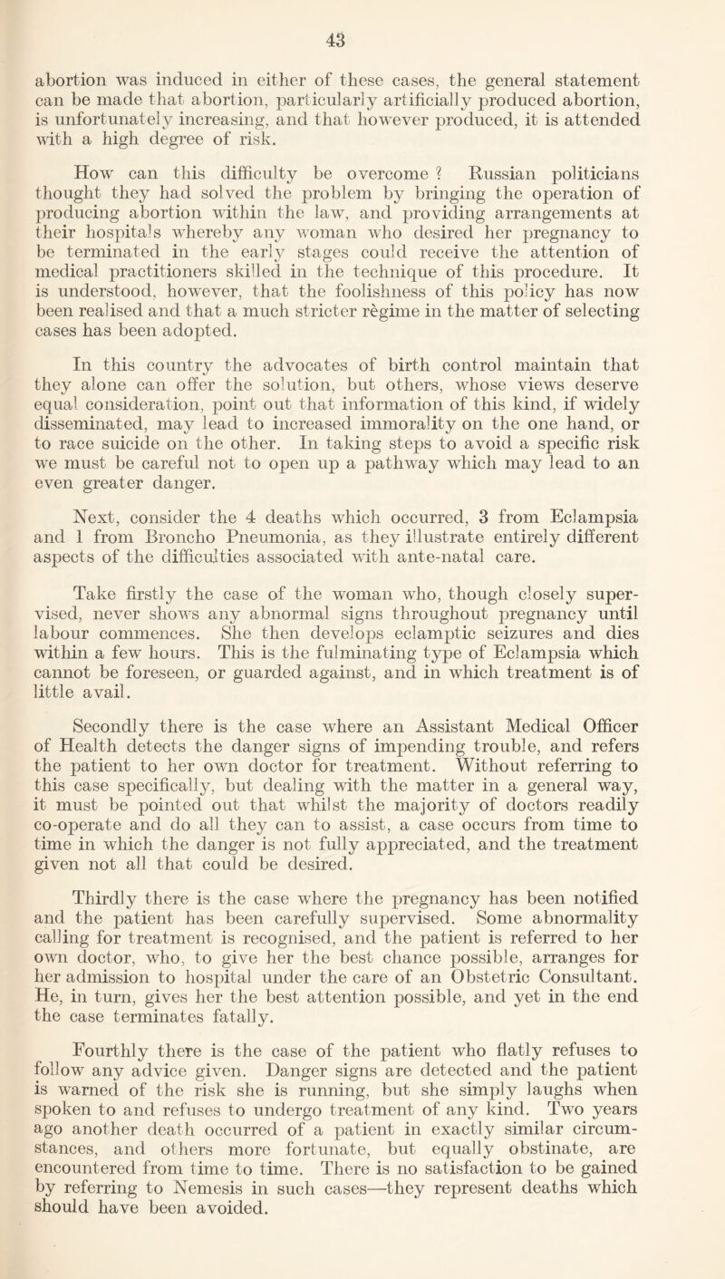 abortion was induced in either of these cases, the general statement can be made that abortion, particularly artificially produced abortion, is unfortunately increasing, and that however produced, it is attended with a high degree of risk. How can this difficulty be overcome ? Russian politicians thought they had solved the problem by bringing the operation of producing abortion within the law, and providing arrangements at their hospitals whereby any woman who desired her pregnancy to be terminated in the early stages could receive the attention of medical practitioners skilled in the technique of this procedure. It is understood, however, that the foolishness of this policy has now been realised and that a much stricter regime in the matter of selecting cases has been adopted. In this country the advocates of birth control maintain that they alone can offer the solution, but others, whose views deserve equal consideration, point out that information of this kind, if widely disseminated, may lead to increased immorality on the one hand, or to race suicide on the other. In taking steps to avoid a specific risk we must be careful not to open up a pathway which may lead to an even greater danger. Next, consider the 4 deaths which occurred, 3 from Eclampsia and 1 from Broncho Pneumonia, as they illustrate entirely different aspects of the difficulties associated with ante-natal care. Take firstly the case of the woman who, though closely super¬ vised, never shows any abnormal signs throughout pregnancy until labour commences. She then develops eclamptic seizures and dies within a few hours. This is the fulminating type of Eclampsia which cannot be foreseen, or guarded against, and in which treatment is of little avail. Secondly there is the case where an Assistant Medical Officer of Plealth detects the danger signs of impending trouble, and refers the patient to her own doctor for treatment. Without referring to this case specifically, but dealing with the matter in a general way, it must be pointed out that whilst the majority of doctors readily co-operate and do all they can to assist, a case occurs from time to time in which the danger is not fully appreciated, and the treatment given not all that could be desired. Thirdly there is the case where the pregnancy has been notified and the patient has been carefully supervised. Some abnormality calling for treatment is recognised, and the patient is referred to her own doctor, who, to give her the best chance possible, arranges for her admission to hospital under the care of an Obstetric Consultant. He, in turn, gives her the best attention possible, and yet in the end the case terminates fatally. Fourthly there is the case of the patient who flatly refuses to follow any advice given. Hanger signs are detected and the patient is warned of the risk she is running, but she simply laughs when spoken to and refuses to undergo treatment of any kind. Two years ago another death occurred of a patient in exactly similar circum¬ stances, and others more fortunate, but equally obstinate, are encountered from time to time. There is no satisfaction to be gained by referring to Nemesis in such cases—they represent deaths which should have been avoided.