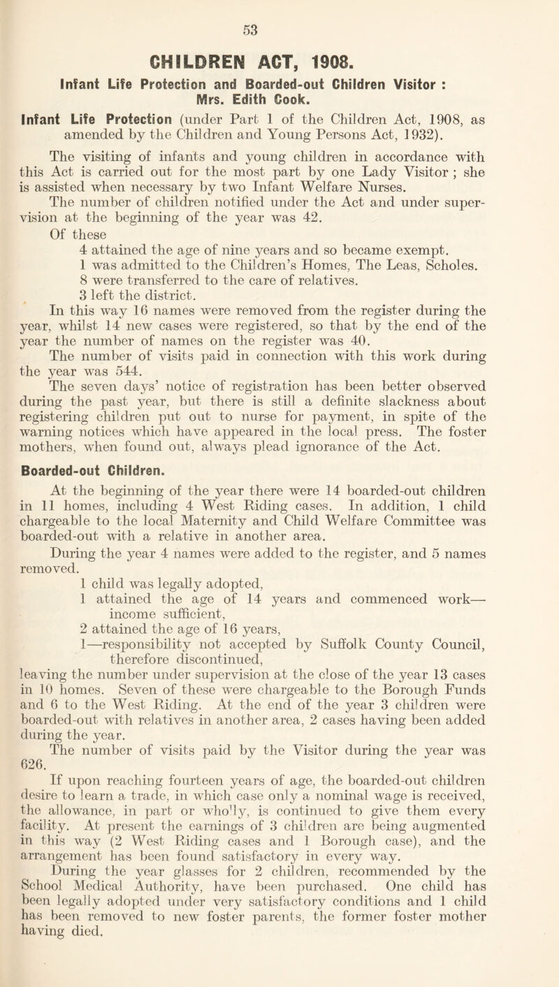 CHILDREN ACT, 1908. Infant Life Protection and Boarded-out Children Visitor : EVIrs. Edith Cook. Infant Life Protection (under Part 1 of the Children Act, 1908, as amended by the Children and Young Persons Act, 1932). The visiting of infants and young children in accordance with this Act is carried out for the most part by one Lady Visitor ; she is assisted when necessary by two Infant Welfare Nurses. The number of children notified under the Act and under super¬ vision at the beginning of the year was 42. Of these 4 attained the age of nine years and so became exempt. 1 was admitted to the Children’s Homes, The Leas, Scholes. 8 were transferred to the care of relatives. 3 left the district. In this way 16 names were removed from the register during the year, whilst 14 new cases were registered, so that by the end of the year the number of names on the register was 40. The number of visits paid in connection with this work during the year was 544. The seven days’ notice of registration has been better observed during the past year, but there is still a definite slackness about registering children put out to nurse for payment, in spite of the warning notices which have appeared in the local press. The foster mothers, when found out, always plead ignorance of the Act. Boarded-out Children. At the beginning of the year there were 14 boarded-out children in 11 homes, including 4 West Hiding cases. In addition, 1 child chargeable to the local Maternity and Child Welfare Committee was boarded-out with a relative in another area. During the year 4 names were added to the register, and 5 names removed. 1 child was legally adopted, 1 attained the age of 14 years and commenced work—- income sufficient, 2 attained the age of 16 years, 1—responsibility not accepted by Suffolk County Council, therefore discontinued, leaving the number under supervision at the close of the year 13 cases in 10 homes. Seven of these were chargeable to the Borough Funds and 6 to the West Riding. At the end of the year 3 children were boarded-out with relatives in another area, 2 cases having been added during the year. The number of visits paid by the Visitor during the year was 626. If upon reaching fourteen years of age, the boarded-out children desire to learn a trade, in which case only a nominal wage is received, the allowance, in part or who'ly, is continued to give them every facility. At present the earnings of 3 children are being augmented in this way (2 West Riding cases and 1 Borough case), and the arrangement has been found satisfactory in every way. During the year glasses for 2 children, recommended by the School Medical Authority, have been purchased. One child has been legally adopted under very satisfactory conditions and 1 child has been removed to new foster parents, the former foster mother having died.