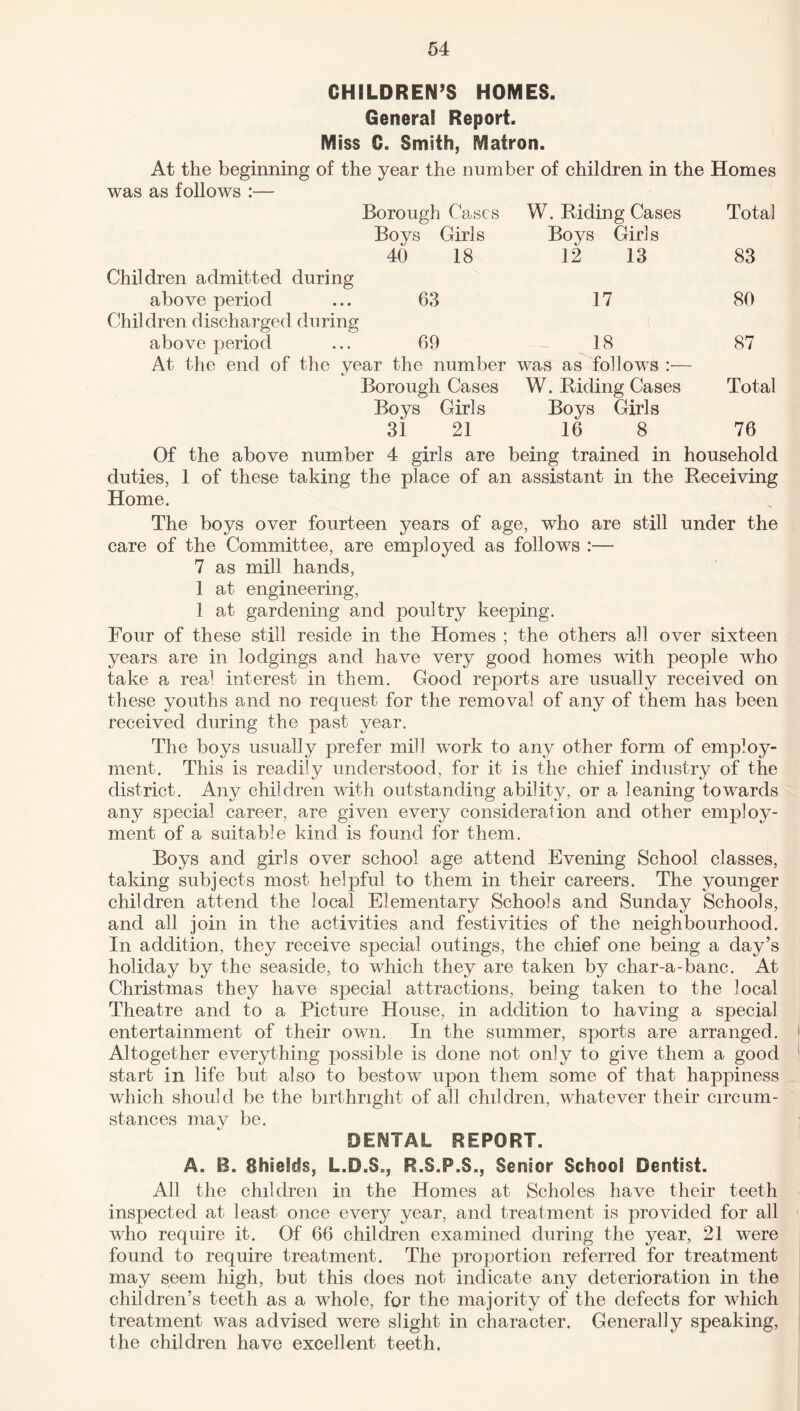 CHILDREN’S HOMES. General Report. Miss C. Smith, Matron. At the beginning of the year the number of children in the Homes was as follows :— Borough Cases W. Riding Cases Total Boys Girls Boys Girls 40 18 12 13 83 Children admitted during above period ... 63 17 80 Children discharged during above period ... 69 18 87 At the end of the year the number was as follows :— Borough Cases W. Riding Cases Total Boys Girls Boys Girls 31 21 16 8 76 Of the above number 4 girls are being trained in household duties, 1 of these taking the place of an assistant in the Receiving Home. The boys over fourteen years of age, who are still under the care of the Committee, are employed as follows :— 7 as mill hands, 1 at engineering, 1 at gardening and poultry keeping. Four of these still reside in the Homes ; the others all over sixteen years are in lodgings and have very good homes with people who take a real interest in them. Good reports are usually received on these youths and no request for the removal of any of them has been received during the past year. The boys usually prefer mill work to any other form of employ¬ ment. This is readily understood, for it is the chief industry of the district. Any children with outstanding ability, or a leaning towards any special career, are given every consideration and other employ¬ ment of a suitable kind is found for them. Boys and girls over school age attend Evening School classes, taking subjects most helpful to them in their careers. The younger children attend the local Elementary Schools and Sunday Schools, and all join in the activities and festivities of the neighbourhood. In addition, they receive special outings, the chief one being a day’s holiday by the seaside, to which they are taken by char-a-banc. At Christmas they have special attractions, being taken to the local Theatre and to a Picture House, in addition to having a special entertainment of their own. In the summer, sports are arranged. Altogether everything possible is done not only to give them a good start in life but also to bestow upon them some of that happiness which should be the birthright of all children, whatever their circum¬ stances may be. DENTAL REPORT. A. B. Shields, L.D.S., R.S.F.S., Senior School Dentist. All the children in the Homes at Scholes have their teeth inspected at least once every year, and treatment is provided for all who require it. Of 66 children examined during the year, 21 were found to require treatment. The proportion referred for treatment may seem high, but this does not indicate any deterioration in the children’s teeth as a whole, for the majority of the defects for which treatment was advised were slight in character. Generally speaking, the children have excellent teeth.