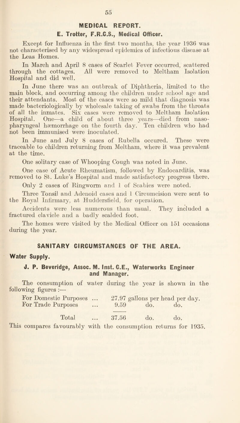 MEDICAL REPORT. E. Trotter, F.R.C.S., Medical Officer. Except for Influenza in the first two months, the year 1936 was not characterised by any widespread epidemics of infectious disease at the Leas Homes. In March and April 8 cases of Scarlet Fever occurred, scattered through the cottages. All were removed to Meltham Isolation Hospital and did well. In June there was an outbreak of Diphtheria, limited to the main block, and occurring among the children under school age and their attendants. Most of the cases were so mild that diagnosis was made bacteriologically by wholesale taking of swabs from the throats of all the inmates. Six cases were removed to Meltham Isolation Hospital. One—a child of about three years—died from naso¬ pharyngeal haemorrhage on the fourth day. Ten children who had not been immunised were inoculated. In June and July 8 cases of Rubella occured. These were traceable to children returning from Meltham, where it was prevalent at the time. One solitary case of Whooping Cough was noted in June. One case of Acute Rheumatism, followed by Endocarditis, was removed to St. Luke’s Hospital and made satisfactory progress there. Only 2 cases of Ringworm and 1 of Scabies were noted. Three Tonsil and Adenoid cases and 1 Circumcision were sent to the Royal Infirmary, at Huddersfield, for operation. Accidents were less numerous than usual. They included a fractured clavicle and a badly scalded foot. The homes were visited by the Medical Officer on 151 occasions during the year. SANITARY CIRCUMSTANCES OF THE AREA. Water Supply. J. P. Beveridge, Assoc. M. Inst. C.E., Waterworks Engineer and Manager. The consumption of water during the year is shown in the following figures :— For Domestic Purposes ... 27.97 gallons per head per day. For Trade Purposes ... 9.59 do. do. Total ... 37.56 do. do. This compares favourably with the consumption returns for 1935.