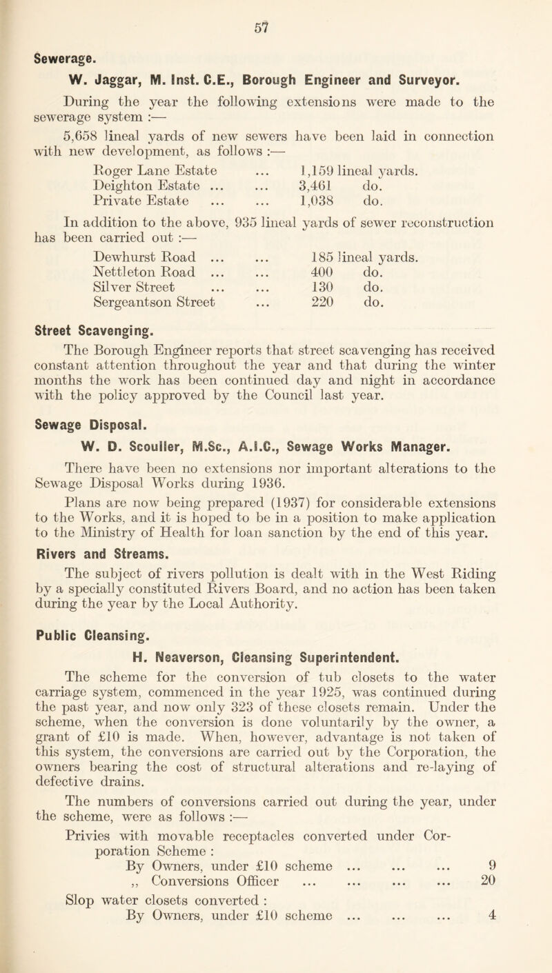 Sewerage. W. Jaggar, IVL lost. C.E., Borough Engineer and Surveyor. During the year the following extensions were made to the sewerage system :•— 5,658 lineal yards of new sewers have been laid in connection with new development, as follows :— Roger Lane Estate ... 1,159 lineal yards. Deighton Estate ... ... 3,461 do. Private Estate ... ... 1,038 do. In addition to the above, 935 lineal yards of sewer reconstruction has been carried out :— Dewhurst Road ... Nettleton Road ... Silver Street Sergeantson Street 185 lineal yards. 400 do. 130 do. 220 do. Street Scavenging. The Borough Engineer reports that street scavenging has received constant attention throughout the year and that during the winter months the work has been continued day and night in accordance with the policy approved by the Council last year. Sewage Disposal. W. D. Scouiier, M.Sc., A.LG., Sewage Works Manager. There have been no extensions nor important alterations to the Sewage Disposal Works during 1936. Plans are now being prepared (1937) for considerable extensions to the Works, and it is hoped to be in a position to make application to the Ministry of Health for loan sanction by the end of this year. Rivers and Streams. The subject of rivers pollution is dealt with in the West Riding by a specially constituted Rivers Board, and no action has been taken during the year by the Local Authority. Public Cleansing. H. Neaverson, Cleansing Superintendent. The scheme for the conversion of tub closets to the water carriage system, commenced in the year 1925, was continued during the past year, and now only 323 of these closets remain. Under the scheme, when the conversion is done voluntarily by the owner, a grant of £10 is made. When, however, advantage is not taken of this system, the conversions are carried out by the Corporation, the owners bearing the cost of structural alterations and re-laying of defective drains. The numbers of conversions carried out during the year, under the scheme, were as follows :•— Privies with movable receptacles converted under Cor¬ poration Scheme : By Owners, under £10 scheme ... ... ... 9 ,, Conversions Officer ... ... ... ... 20 Slop water closets converted : By Owners, under £10 scheme ... ... ... 4
