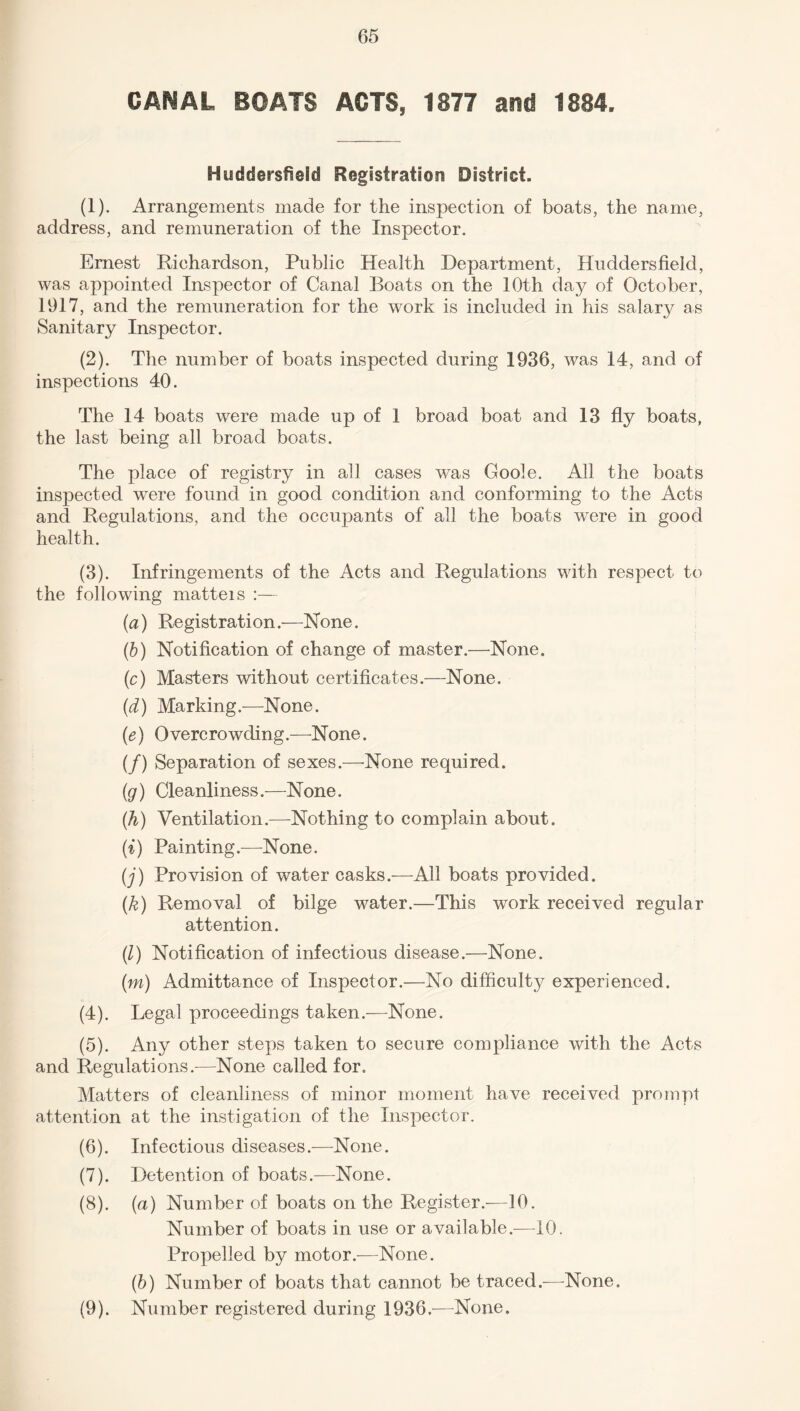 CANAL BOATS ACTS, 1877 and 1884. Huddersfield Registration District. (1) . Arrangements made for the inspection of boats, the name, address, and remuneration of the Inspector. Ernest Richardson, Public Health Department, Huddersfield, was appointed Inspector of Canal Boats on the 10th day of October, 1917, and the remuneration for the work is included in his salary as Sanitary Inspector. (2) . The number of boats inspected during 1936, was 14, and of inspections 40. The 14 boats were made up of 1 broad boat and 13 fly boats, the last being all broad boats. The place of registry in all cases was Goole. All the boats inspected were found in good condition and conforming to the Acts and Regulations, and the occupants of all the boats were in good health. (3) . Infringements of the Acts and Regulations with respect to the following matteis :— (a) Registration.—None. (b) Notification of change of master.—None. (c) Masters without certificates.—None. (d) Marking.—None. (e) Overcrowding.—None. (/) Separation of sexes.—None required. (g) Cleanliness.—None. (h) Ventilation.—Nothing to complain about. (i) Painting.—None. (j) Provision of water casks.—All boats provided. (k) Removal of bilge water.—This work received regular attention. (l) Notification of infectious disease.—None. (m) Admittance of Inspector.—No difficulty experienced. (4) . Legal proceedings taken.—None. (5) . Any other steps taken to secure compliance with the Acts and Regulations.—None called for. Matters of cleanliness of minor moment have received prompt attention at the instigation of the Inspector. (6) . Infectious diseases.—None. (7) . Detention of boats.—None. (8) . (a) Number of boats on the Register.—10. Number of boats in use or available.—10. Propelled by motor.—None. (6) Number of boats that cannot be traced.—None. (9) . Number registered during 1936.—None.