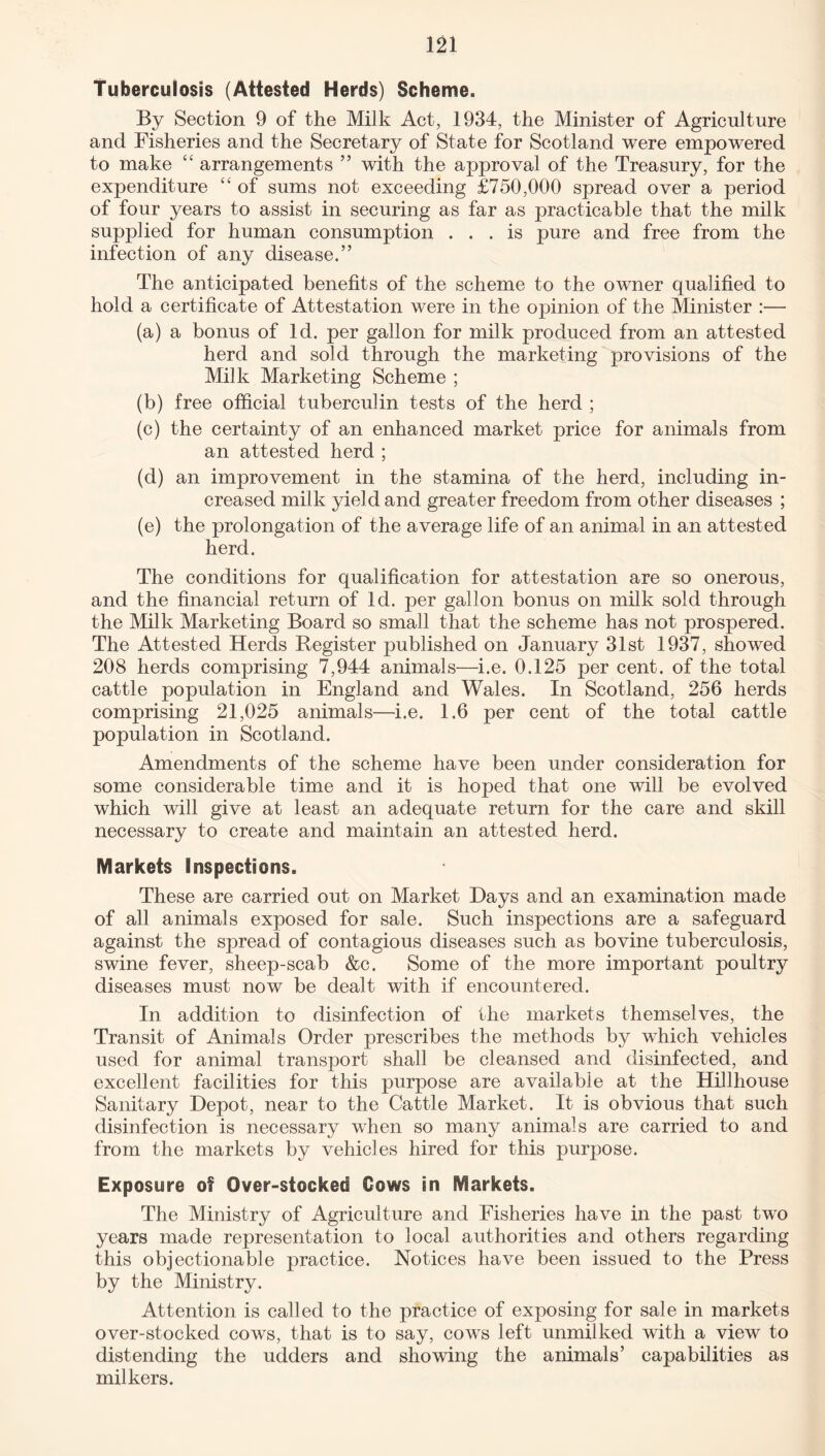 Tuberculosis (Attested Herds) Scheme. By Section 9 of the Milk Act, 1934, the Minister of Agriculture and Fisheries and the Secretary of State for Scotland were empowered to make “ arrangements ” with the approval of the Treasury, for the expenditure “ of sums not exceeding £750,000 spread over a period of four years to assist in securing as far as practicable that the milk supplied for human consumption ... is pure and free from the infection of any disease.” The anticipated benefits of the scheme to the owner qualified to hold a certificate of Attestation were in the opinion of the Minister :— (a) a bonus of Id. per gallon for milk produced from an attested herd and sold through the marketing provisions of the Milk Marketing Scheme ; (b) free official tuberculin tests of the herd ; (c) the certainty of an enhanced market price for animals from an attested herd ; (d) an improvement in the stamina of the herd, including in¬ creased milk yield and greater freedom from other diseases ; (e) the prolongation of the average life of an animal in an attested herd. The conditions for qualification for attestation are so onerous, and the financial return of Id. per gallon bonus on milk sold through the Milk Marketing Board so small that the scheme has not prospered. The Attested Herds Register published on January 31st 1937, showed 208 herds comprising 7,944 animals—i.e. 0.125 per cent, of the total cattle population in England and Wales. In Scotland, 256 herds comprising 21,025 animals—i.e. 1.6 per cent of the total cattle population in Scotland. Amendments of the scheme have been under consideration for some considerable time and it is hoped that one will be evolved which will give at least an adequate return for the care and skill necessary to create and maintain an attested herd. Markets inspections. These are carried out on Market Days and an examination made of all animals exposed for sale. Such inspections are a safeguard against the spread of contagious diseases such as bovine tuberculosis, swine fever, sheep-scab &c. Some of the more important poultry diseases must now be dealt with if encountered. In addition to disinfection of the markets themselves, the Transit of Animals Order prescribes the methods by which vehicles used for animal transport shall be cleansed and disinfected, and excellent facilities for this purpose are available at the Hillhouse Sanitary Depot, near to the Cattle Market. It is obvious that such disinfection is necessary when so many animals are carried to and from the markets by vehicles hired for this pmrpose. Exposure of Over-stocked Cows in Markets. The Ministry of Agriculture and Fisheries have in the past two years made representation to local authorities and others regarding this objectionable practice. Notices have been issued to the Press by the Ministry. Attention is called to the practice of exposing for sale in markets over-stocked cows, that is to say, cows left unmilked with a view to distending the udders and showing the animals’ capabilities as milkers.