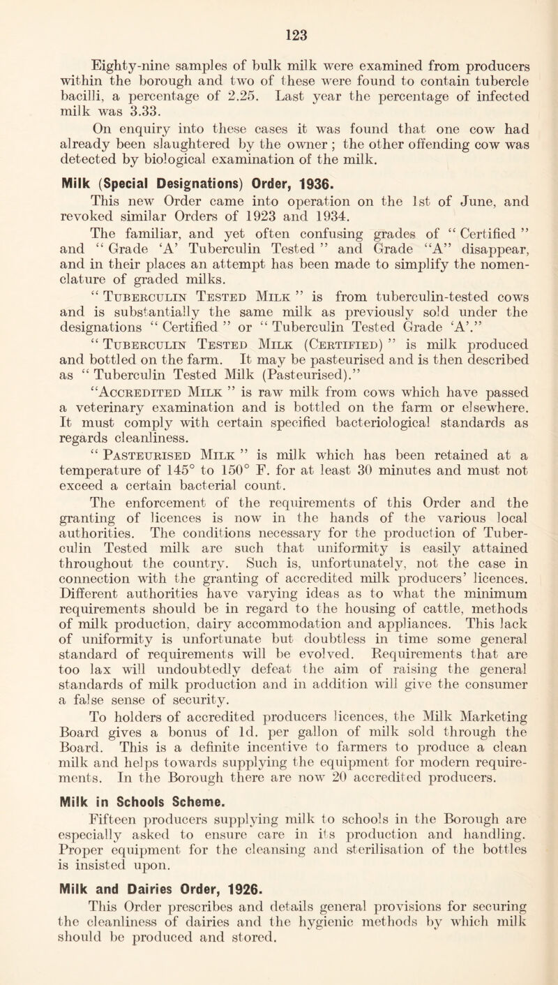 Eighty-nine samples of bulk milk were examined from producers within the borough and two of these were found to contain tubercle bacilli, a percentage of 2.25. Last year the percentage of infected milk was 3.33. On enquiry into these cases it was found that one cowr had already been slaughtered by the owner ; the other offending cow was detected by biological examination of the milk. Milk (Special Designations) Order, 1936. This new Order came into operation on the 1st of June, and revoked similar Orders of 1923 and 1934. The familiar, and yet often confusing grades of “ Certified ” and “ Grade £A’ Tuberculin Tested ” and Grade “A” disappear, and in their places an attempt has been made to simplify the nomen¬ clature of graded milks. “ Tuberculin Tested Milk ” is from tuberculin-tested cows and is substantially the same milk as previously sold under the designations ££ Certified ” or “ Tuberculin Tested Grade £A’.” ££ Tuberculin Tested Milk (Certified) ” is milk produced and bottled on the farm. It may be pasteurised and is then described as “ Tuberculin Tested Milk (Pasteurised).” Accredited Milk ” is raw milk from cows which have passed a veterinary examination and is bottled on the farm or elsewhere. It must comply with certain specified bacteriological standards as regards cleanliness. “ Pasteurised Milk ” is milk which has been retained at a temperature of 145° to 150° F. for at least 30 minutes and must not exceed a certain bacterial count. The enforcement of the requirements of this Order and the granting of licences is now in the hands of the various local authorities. The conditions necessary for the production of Tuber¬ culin Tested milk are such that uniformity is easily attained throughout the country. Such is, unfortunately, not the case in connection with the granting of accredited milk producers’ licences. Different authorities have varying ideas as to what the minimum requirements should be in regard to the housing of cattle, methods of milk production, dairy accommodation and appliances. This lack of uniformity is unfortunate but doubtless in time some general standard of requirements will be evolved. Requirements that are too lax will undoubtedly defeat the aim of raising the general standards of milk production and in addition will give the consumer a false sense of security. To holders of accredited producers licences, the Milk Marketing Board gives a bonus of Id. per gallon of milk sold through the Board. This is a definite incentive to farmers to produce a clean milk and helps towards supplying the equipment for modern require¬ ments. In the Borough there are now 20 accredited producers. Milk in Schools Scheme. Fifteen producers supplying milk to schools in the Borough are especially asked to ensure care in its production and handling. Proper equipment for the cleansing and sterilisation of the bottles is insisted upon. Milk and Dairies Order, 1926. This Order prescribes and details general provisions for securing the cleanliness of dairies and the hygienic methods by which milk should be produced and stored.