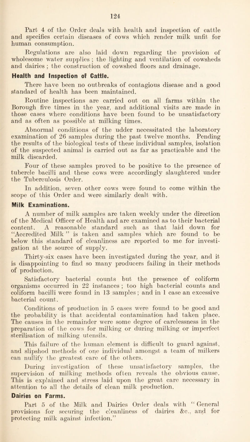 Part 4 of the Order deals with health and inspection of cattle and specifies certain diseases of cows which render milk unfit for human consumption. Regulations are also laid down regarding the provision of wholesome water supplies ; the lighting and ventilation of cowsheds and dairies ; the construction of cowshed floors and drainage. Health and Inspection of Cattle. There have been no outbreaks of contagious disease and a good standard of health has been maintained. Routine inspections are carried out on all farms within the Borough five times in the year, and additional visits are made in those cases where conditions have been found to be unsatisfactory */ and as often as possible at milking times. Abnormal conditions of the udder necessitated the laboratory examination of 26 samples during the past twelve months. Pending the results of the biological tests of these individual samples, isolation of the suspected animal is carried out as far as practicable and the milk discarded. Four of these sanrples proved to be positive to the presence of tubercle bacilli and these cows were accordingly slaughtered under the Tuberculosis Order. In addition, seven other cows were found to come within the scope of this Order and were similarly dealt with. Milk Examinations. A number of milk samples are taken weekly under the direction of the Medical Officer of Health and are examined as to their bacterial content. A reasonable standard such as that laid down for ‘‘Accredited Milk ” is taken and samples which are found to be below this standard of cleanliness are reported to me for investi¬ gation at the source of supply. Thirty-six cases have been investigated during the year, and it is disappointing to find so many producers failing in their methods of production. Satisfactory bacterial counts but the presence of coliform organisms occurred in 22 instances ; too high bacterial counts and coliform bacilli were found in 13 samples; and in 1 case an excessive bacterial count. Conditions of production in 5 cases were found to be good and the probability is that accidental contamination had taken place. The causes in the remainder were some degree of carelessness in the preparation of the cows for milking or during milking or imperfect sterilisation of milking utensils. This failure of the human element is difficult to guard against, and slipshod methods of one individual amongst a team of milkers can nullify the greatest care of the others. During investigation of these unsatisfactory samples, the supervision of milking methods often reveals the obvious cause. This is explained and stress laid upon the great care necessary in attention to all the details of clean milk production. Dairies on Farms. Part 5 of the Milk and Dairies Order deals with “ General provisions for securing the cleanliness of dairies &c., and for protecting milk against infection.”