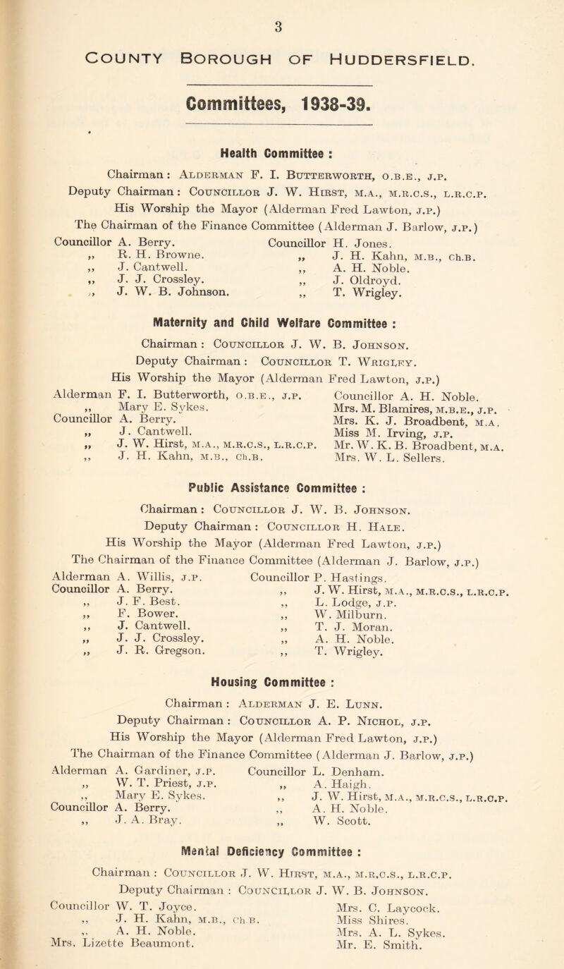 County Borough of Huddersfield. Committees, 1938-39. Health Committee : Chairman: Alderman F. I. Butterworth, o.b.e., j.p. Deputy Chairman: Councillor J. W. Hirst, m.a., m.r.c.s., l.r.c.p. His Worship the Mayor (Alderman Fred Lawton, j.p.) The Chairman of the Finance Committee (Alderman J. Barlow, j.p.) Councillor A. Berry. Councillor H. Jones. R. H. Browne. J. Cantwell. J. J. Crossley. J. W. B. Johnson. J. H. Kahn, m.b., ch.B, A. H. Noble. J. Oldroyd. T. Wrigley. Maternity and Child Welfare Committee : Chairman : Councillor J. W. B. Johnson. Deputy Chairman : Councillor T. Wrigley. His Worship the Mayor (Alderman Fred Lawton, j.p.) Alderman F. I. Butterworth, o.b.e., j.p. ,, Mary E. Sykes. Councillor A. Berry. ,, J. Cantwell. „ J. W. Hirst, M.A., M.R.C.S., L.R.C.P. ,, J. H. Kahn, m.b., ch.B. Councillor A. H. Noble. Mrs. M. Blamires, m.b.e., j.p. Mrs. K. J. Broadbent, m.a. Miss M. Irving, j.p. Mr. W. K. B. Broadbent, m.a. Mrs. W. L. Sellers. Public Assistance Committee : Chairman: Councillor J. W. B. Johnson. Deputy Chairman: Councillor H. Hale. His Worship the Mayor (Alderman Fred Lawton, j.p.) The Chairman of the Finance Committee (Alderman J. Barlow, j.p.) Alderman A. Willis, j.p. Councillor P. Hastings. Councillor A. Berry. „ J. W. Hirst, m.a., m.r.c.s., l.r.c.p. ,, J. F. Best. ,, L. Lodge, j.p. ,, F. Bower. ,, W. Milburn. „ J. Cantwell. „ T. J. Moran. „ J. J. Crossley. „ A. H. Noble. „ J. R. Gregson. ,, T. Wrigley. Housing Committee : Chairman : Alderman J. E. Lunn. Deputy Chairman : Councillor A. P. Nichol, j.p. His Worship the Mayor (Alderman Fred Lawton, j.p.) The Chairman of the Finance Committee (Alderman J. Barlow, j.p.) Alderman A. Gardiner, j.p. Councillor L. Denham. „ W. T. Priest, j.p. ,, A. Haigh. ,, Mary E. Sykes. ,, J. W. Hirst, m.a., m.r.c.s., l.r.c.p. Councillor A. Berry. ,, A. H. Noble. ,, J. A. Bray. ,, W. Scott. Menial Deficiency Committee : Chairman : Councillor J. W. Htrst, m.a., m.r.c.s., l.r.c.p. Deputy Chairman : Councillor J. W. B. Johnson. Councillor W. T. Joyce. Mrs. C. Laycock. J. H. Kahn, m.b., ch.B. A. H. Noble. Mrs. Lizette Beaumont. Miss Shires. Mrs. A. L. Sykes. Mr. E. Smith.