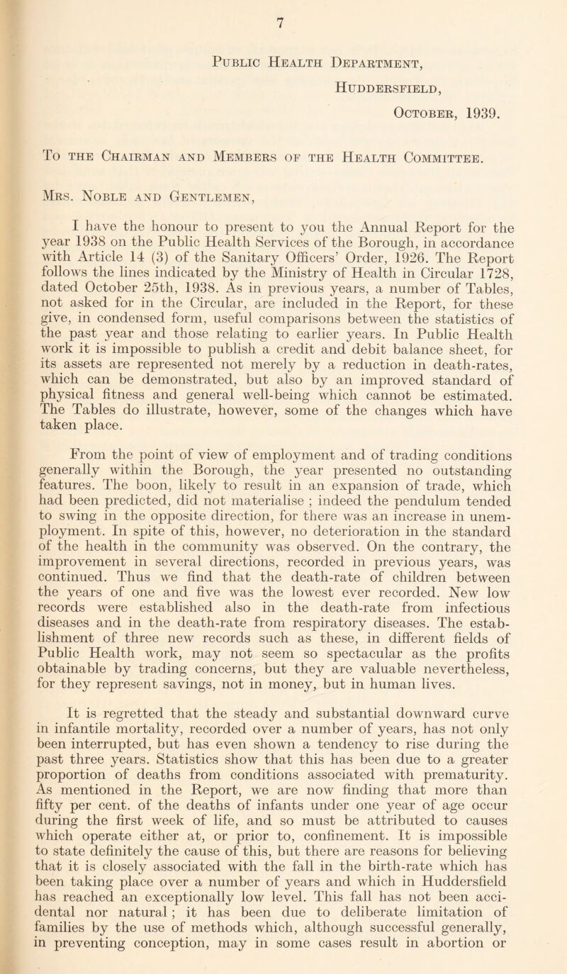 Public Health Department, Huddersfield, October, 1939. To the Chairman and Members of the Health Committee. Mrs. Noble and Gentlemen, I have the honour to present to you the Annual Report for the year 1938 on the Public Health Services of the Borough, in accordance with Article 14 (3) of the Sanitary Officers’ Order, 1926. The Report follows the lines indicated by the Ministry of Health in Circular 1728, dated October 25th, 1938. As in previous years, a number of Tables, not asked for in the Circular, are included in the Report, for these give, in condensed form, useful comparisons between the statistics of the past year and those relating to earlier years. In Public Health work it is impossible to publish a credit and debit balance sheet, for its assets are represented not merely by a reduction in death-rates, which can be demonstrated, but also by an improved standard of physical fitness and general well-being which cannot be estimated. The Tables do illustrate, however, some of the changes which have taken place. From the point of view of employment and of trading conditions generally within the Borough, the year presented no outstanding features. The boon, likely to result in an expansion of trade, which had been predicted, did not materialise ; indeed the pendulum tended to swing in the opposite direction, for there was an increase in unem¬ ployment. In spite of this, however, no deterioration in the standard of the health in the community was observed. On the contrary, the improvement in several directions, recorded in previous years, was continued. Thus we find that the death-rate of children between the years of one and five was the lowest ever recorded. New low records were established also in the death-rate from infectious diseases and in the death-rate from respiratory diseases. The estab¬ lishment of three new records such as these, in different fields of Public Health work, may not seem so spectacular as the profits obtainable by trading concerns, but they are valuable nevertheless, for they represent savings, not in money, but in human lives. It is regretted that the steady and substantial downward curve in infantile mortality, recorded over a number of years, has not only been interrupted, but has even shown a tendency to rise during the past three years. Statistics show that this has been due to a greater proportion of deaths from conditions associated with prematurity. As mentioned in the Report, we are now finding that more than fifty per cent, of the deaths of infants under one year of age occur during the first week of life, and so must be attributed to causes which operate either at, or prior to, confinement. It is impossible to state definitely the cause of this, but there are reasons for believing that it is closely associated with the fall in the birth-rate which has been taking place over a number of years and which in Huddersfield has reached an exceptionally low level. This fall has not been acci¬ dental nor natural; it has been due to deliberate limitation of families by the use of methods which, although successful generally, in preventing conception, may in some cases result in abortion or