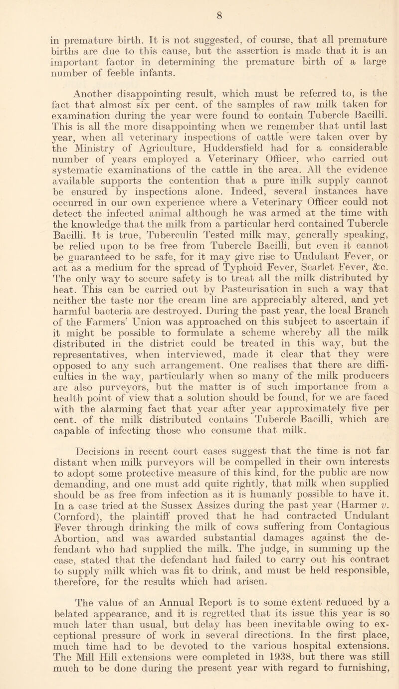 in premature birth. It is not suggested, of course, that all premature births are due to this cause, but the assertion is made that it is an important factor in determining the premature birth of a large number of feeble infants. Another disappointing result, which must be referred to, is the fact that almost six per cent, of the samples of raw milk taken for examination during the year were found to contain Tubercle Bacilli. This is all the more disappointing when we remember that until last year, when all veterinary inspections of cattle were taken over by the Ministry of Agriculture, Huddersfield had for a considerable number of years employed a Veterinary Officer, who carried out systematic examinations of the cattle in the area. All the evidence available supports the contention that a pure milk supply cannot be ensured by inspections alone. Indeed, several instances have occurred in our own experience where a Veterinary Officer could not detect the infected animal although he was armed at the time with the knowledge that the milk from a particular herd contained Tubercle Bacilli. It is true, Tuberculin Tested milk may, generally speaking, be relied upon to be free from Tubercle Bacilli, but even it cannot be guaranteed to be safe, for it may give rise to Undulant Fever, or act as a medium for the spread of Typhoid Fever, Scarlet Fever, &c. The only way to secure safety is to treat all the milk distributed by heat. This can be carried out by Pasteurisation in such a way that neither the taste nor the cream line are appreciably altered, and yet harmful bacteria are destroyed. During the past year, the local Branch of the Farmers’ Union was approached on this subject to ascertain if it might be possible to formulate a scheme whereby all the milk distributed in the district could be treated in this way, but the representatives, when interviewed, made it clear that they were opposed to any such arrangement. One realises that there are diffi¬ culties in the way, particularly when so many of the milk producers are also purveyors, but the matter is of such importance from a health point of view that a solution should be found, for we are faced with the alarming fact that year after year approximately five per cent, of the milk distributed contains Tubercle Bacilli, which are capable of infecting those who consume that milk. Decisions in recent court cases suggest that the time is not far distant when milk purveyors will be compelled in their own interests to adopt some protective measure of this kind, for the public are now demanding, and one must add quite rightly, that milk when supplied should be as free from infection as it is humanly possible to have it. In a case tried at the Sussex Assizes during the past year (Harmer v. Cornford), the plaintiff proved that he had contracted Undulant Fever through drinking the milk of cows suffering from Contagious Abortion, and was awarded substantial damages against the de¬ fendant who had supplied the milk. The judge, in summing up the case, stated that the defendant had failed to carry out his contract to supply milk which was fit to drink, and must be held responsible, therefore, for the results which had arisen. The value of an Annual Report is to some extent reduced by a belated appearance, and it is regretted that its issue this year is so much later than usual, but delay has been inevitable owing to ex¬ ceptional pressure of work in several directions. In the first place, much time had to be devoted to the various hospital extensions. The Mill Hill extensions were completed in 1938, but there was still much to be done during the present year with regard to furnishing,