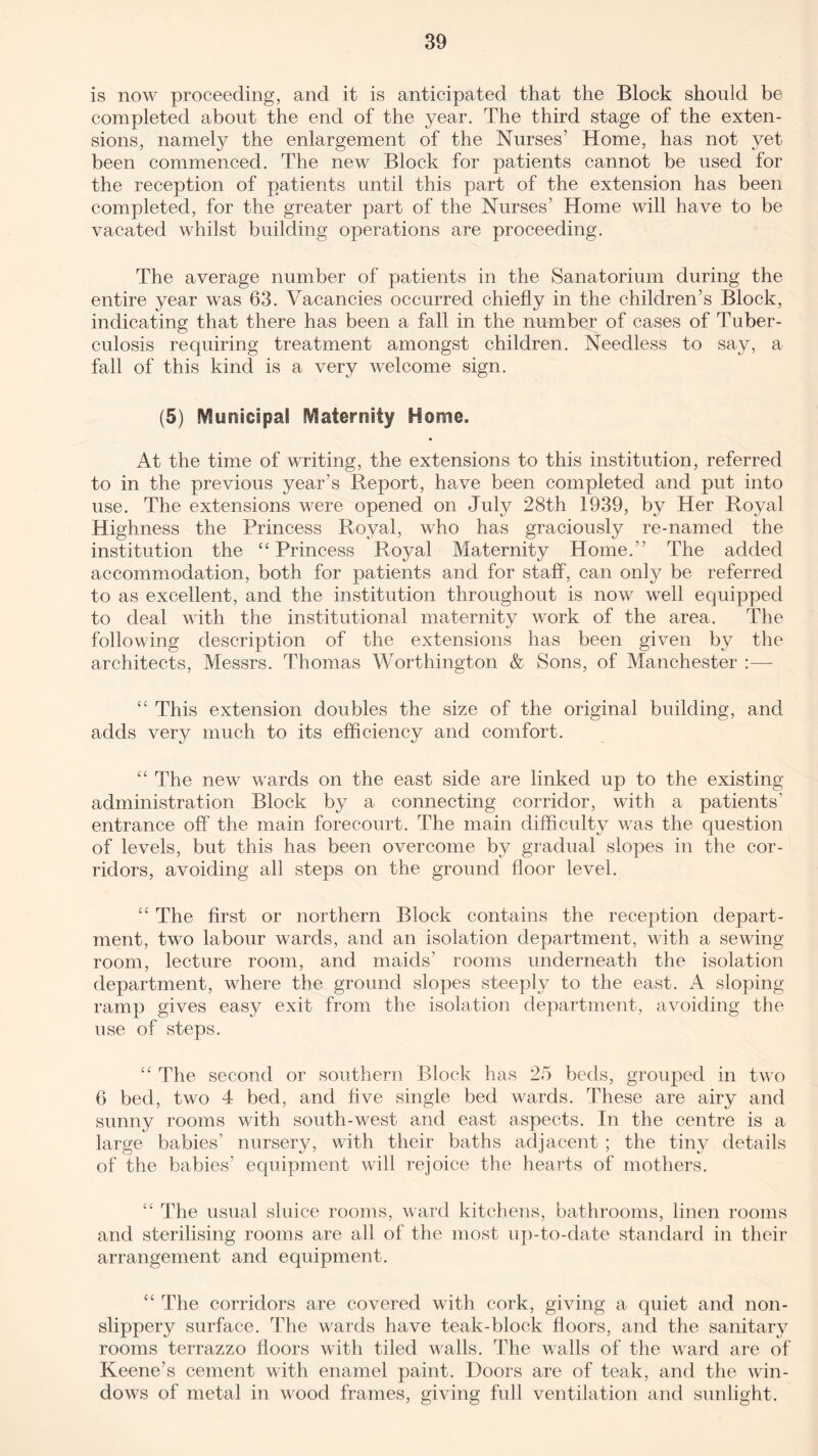 is now proceeding, and it is anticipated that the Block should be completed about the end of the year. The third stage of the exten¬ sions, namely the enlargement of the Nurses’ Home, has not yet been commenced. The new Block for patients cannot be used for the reception of patients until this part of the extension has been completed, for the greater part of the Nurses’ Home will have to be vacated whilst building operations are proceeding. The average number of patients in the Sanatorium during the entire year was 63. Vacancies occurred chiefly in the children’s Block, indicating that there has been a fall in the number of cases of Tuber¬ culosis requiring treatment amongst children. Needless to say, a fall of this kind is a very welcome sign. (5) Municipal Maternity Home. At the time of writing, the extensions to this institution, referred to in the previous year’s Report, have been completed and put into use. The extensions were opened on July 28th 1939, by Her Royal Highness the Princess Royal, who has graciously re-named the institution the “Princess Royal Maternity Home.’’ The added accommodation, both for patients and for staff, can only be referred to as excellent, and the institution throughout is now well equipped to deal with the institutional maternity work of the area. The following description of the extensions has been given by the architects, Messrs. Thomas Worthington & Sons, of Manchester :—- “ This extension doubles the size of the original building, and adds very much to its efficiency and comfort. “ The new wards on the east side are linked up to the existing administration Block by a connecting corridor, with a patients' entrance off the main forecourt. The main difficulty was the question of levels, but this has been overcome by gradual slopes in the cor¬ ridors, avoiding all steps on the ground floor level. “ The first or northern Block contains the reception depart¬ ment, two labour wards, and an isolation department, with a sewing room, lecture room, and maids’ rooms underneath the isolation department, where the ground slopes steeply to the east. A sloping- ramp gives easy exit from the isolation department, avoiding the use of steps. “ The second or southern Block has 25 beds, grouped in two 6 bed, two 4 bed, and five single bed wards. These are airy and sunny rooms with south-west and east aspects. In the centre is a large babies’ nursery, with their baths adjacent ; the tiny details of the babies’ equipment will rejoice the hearts of mothers. “ The usual sluice rooms, ward kitchens, bathrooms, linen rooms and sterilising rooms are all of the most up-to-date standard in their arrangement and equipment. “ The corridors are covered with cork, giving a quiet and non- slippery surface. The wards have teak-block floors, and the sanitary rooms terrazzo floors with tiled walls. The walls of the ward are of Keene’s cement with enamel paint. Doors are of teak, and the win¬ dows of metal in wood frames, giving full ventilation and sunlight.