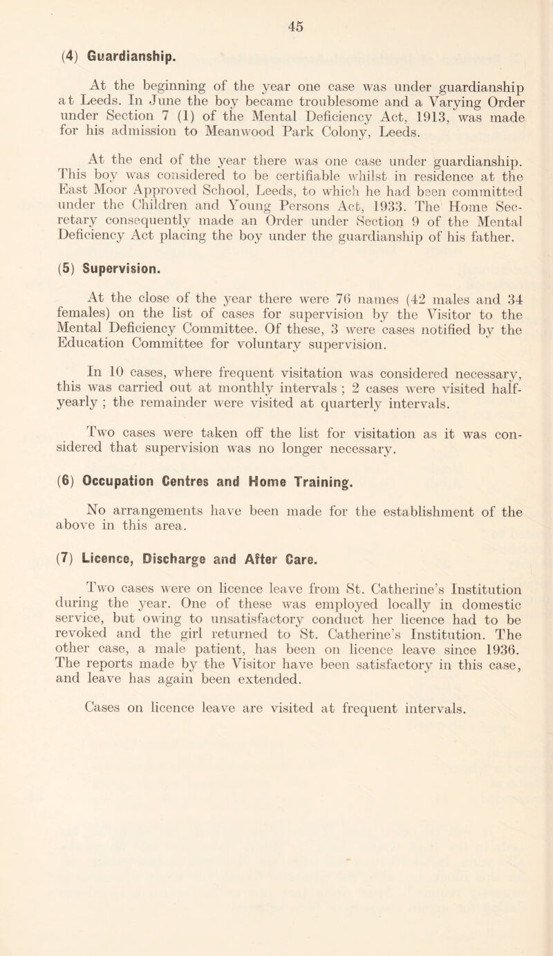 (4) Guardianship. At the beginning of the year one case was under guardianship at Leeds. In June the boy became troublesome and a Varying Order under Section 7 (1) of the Mental Deficiency Act, 1913, was made for his admission to Mean wood Park Colony, Leeds. At the end of the year there was one case under guardianship. This boy was considered to be certifiable whilst in residence at the Last Moor Approved School, Leeds, to which he had been committed under the Children and Young Persons Act, 1933. The Home Sec¬ retary consequently made an Order under Section 9 of the Mental Deficiency Act placing the boy under the guardianship of his father. (5) Supervision. At the close of the year there were 76 names (42 males and 34 females) on the list of cases for supervision by the Visitor to the Mental Deficiency Committee. Of these, 3 were cases notified by the Education Committee for voluntary supervision. In 10 cases, where frequent visitation was considered necessary, this was carried out at monthly intervals ; 2 cases were visited half- yearly ; the remainder were visited at quarterly intervals. Two cases were taken off the list for visitation as it was con¬ sidered that supervision was no longer necessary. (6) Occupation Centres and Home Training, No arrangements have been made for the establishment of the above in this area. (7) Licence, Discharge and After Care, Two cases were on licence leave from St. Catherine’s Institution during the year. One of these was employed locally in domestic service, but owing to unsatisfactory conduct her licence had to be revoked and the girl returned to St. Catherine’s Institution. The other case, a male patient, has been on licence leave since 1936. The reports made by the Visitor have been satisfactory in this case, and leave has again been extended. Cases on licence leave are visited at frequent intervals.